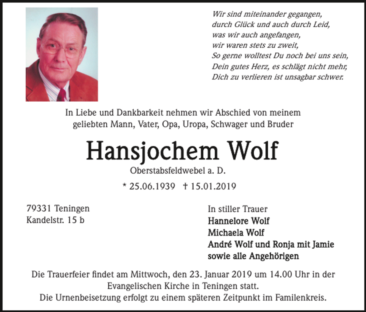 <p>Wir sind miteinander gegangen,<br />durch Glück und auch durch Leid,<br />was wir auch angefangen,<br />wir waren stets zu zweit,<br />So gerne wolltest Du noch bei uns sein,<br />Dein gutes Herz, es schlägt nicht mehr,<br />Dich zu verlieren ist unsagbar schwer.</p><p>In Liebe und Dankbarkeit nehmen wir Abschied von meinem<br />geliebten Mann, Vater, Opa, Uropa, Schwager und Bruder</p><p>Oberstabsfeldwebel a. D.<br />* 25.06.1939 † 15.01.2019<br />79331 Teningen<br />Kandelstr. 15 b</p><p>In stiller Trauer</p><p>Die Trauerfeier ﬁndet am Mittwoch, den 23. Januar 2019 um 14.00 Uhr in der<br />Evangelischen Kirche in Teningen statt.<br />Die Urnenbeisetzung erfolgt zu einem späteren Zeitpunkt im Familenkreis.</p>