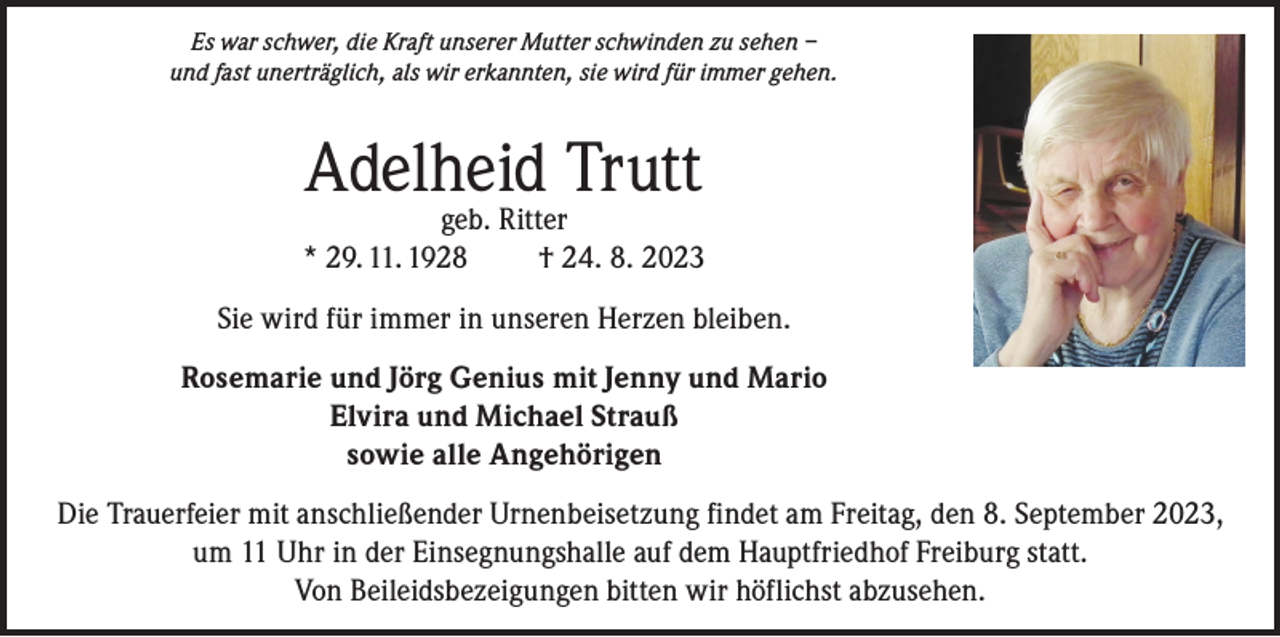 <p>Es war schwer, die Kraft unserer Mutter schwinden zu sehen –<br />und fast unerträglich, als wir erkannten, sie wird für immer gehen.</p><p>Adelheid Trutt</p><p>geb. Ritter<br />* 29. 11. 1928<br />† 24. 8. 2023<br />Sie wird für immer in unseren Herzen bleiben.<br />Rosemarie und Jörg Genius mit Jenny und Mario<br />Elvira und Michael Strauß<br />sowie alle Angehörigen<br />Die Trauerfeier mit anschließender Urnenbeisetzung findet am Freitag, den 8. September 2023,<br />um 11 Uhr in der Einsegnungshalle auf dem Hauptfriedhof Freiburg statt.<br />Von Beileidsbezeigungen bitten wir höflichst abzusehen.</p>