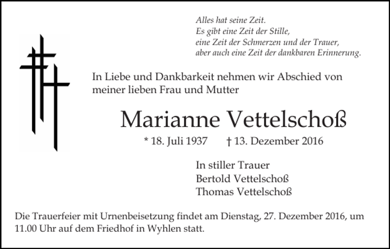 <p>Alles hat seine Zeit.<br />Es gibt eine Zeit der Stille,<br />eine Zeit der Schmerzen und der Trauer,<br />aber auch eine Zeit der dankbaren Erinnerung.</p><p>In Liebe und Dankbarkeit nehmen wir Abschied von<br />meiner lieben Frau und Mutter</p><p>Marianne Vettelschoß<br />* 18. Juli 1937</p><p>† 13. Dezember 2016</p><p>In stiller Trauer<br />Bertold Vettelschoß<br />Thomas Vettelschoß<br />Die Trauerfeier mit Urnenbeisetzung findet am Dienstag, 27. Dezember 2016, um<br />11.00 Uhr auf dem Friedhof in Wyhlen statt.</p>