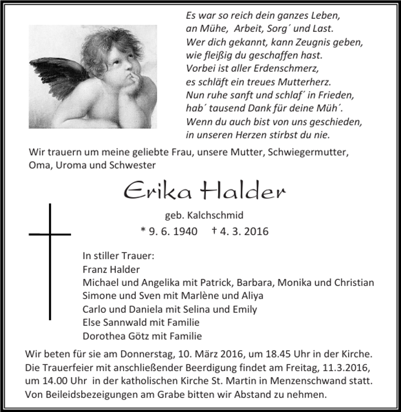 <p>Es war so reich dein ganzes Leben,<br />an Mühe, Arbeit, Sorg´ und Last.<br />Wer dich gekannt, kann Zeugnis geben,<br />wie fleißig du geschaffen hast.<br />Vorbei ist aller Erdenschmerz,<br />es schläft ein treues Mutterherz.<br />Nun ruhe sanft und schlaf´ in Frieden,<br />hab´ tausend Dank für deine Müh´.<br />Wenn du auch bist von uns geschieden,<br />in unseren Herzen stirbst du nie.<br />Wir trauern um meine geliebte Frau, unsere Mutter, Schwiegermutter,<br />Oma, Uroma und Schwester</p><p>Erika Halder<br />geb. Kalchschmid</p><p>* 9. 6. 1940</p><p>† 4. 3. 2016</p><p>In stiller Trauer:<br />Franz Halder<br />Michael und Angelika mit Patrick, Barbara, Monika und Christian<br />Simone und Sven mit Marlène und Aliya<br />Carlo und Daniela mit Selina und Emily<br />Else Sannwald mit Familie<br />Dorothea Götz mit Familie<br />Wir beten für sie am Donnerstag, 10. März 2016, um 18.45 Uhr in der Kirche.<br />Die Trauerfeier mit anschließender Beerdigung findet am Freitag, 11.3.2016,<br />um 14.00 Uhr in der katholischen Kirche St. Martin in Menzenschwand statt.<br />Von Beileidsbezeigungen am Grabe bitten wir Abstand zu nehmen.</p>