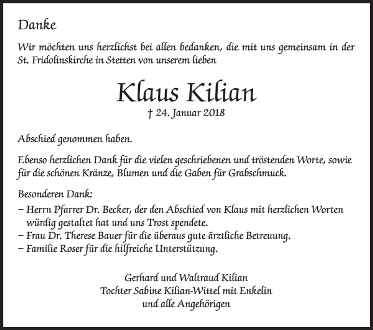 <p>Danke<br />Wir möchten uns herzlichst bei allen bedanken, die mit uns gemeinsam in der<br />St. Fridolinskirche in Stetten von unserem lieben</p><p>Klaus Kilian<br />† 24. Januar 2018</p><p>Abschied genommen haben.<br />Ebenso herzlichen Dank für die vielen geschriebenen und tröstenden Worte, sowie<br />für die schönen Kränze, Blumen und die Gaben für Grabschmuck.<br />Besonderen Dank:<br />– Herrn Pfarrer Dr. Becker, der den Abschied von Klaus mit herzlichen Worten<br />würdig gestaltet hat und uns Trost spendete.<br />– Frau Dr. Therese Bauer für die überaus gute ärztliche Betreuung.<br />– Familie Roser für die hilfreiche Unterstützung.<br />Gerhard und Waltraud Kilian<br />Tochter Sabine Kilian-Wittel mit Enkelin<br />und alle Angehörigen</p>