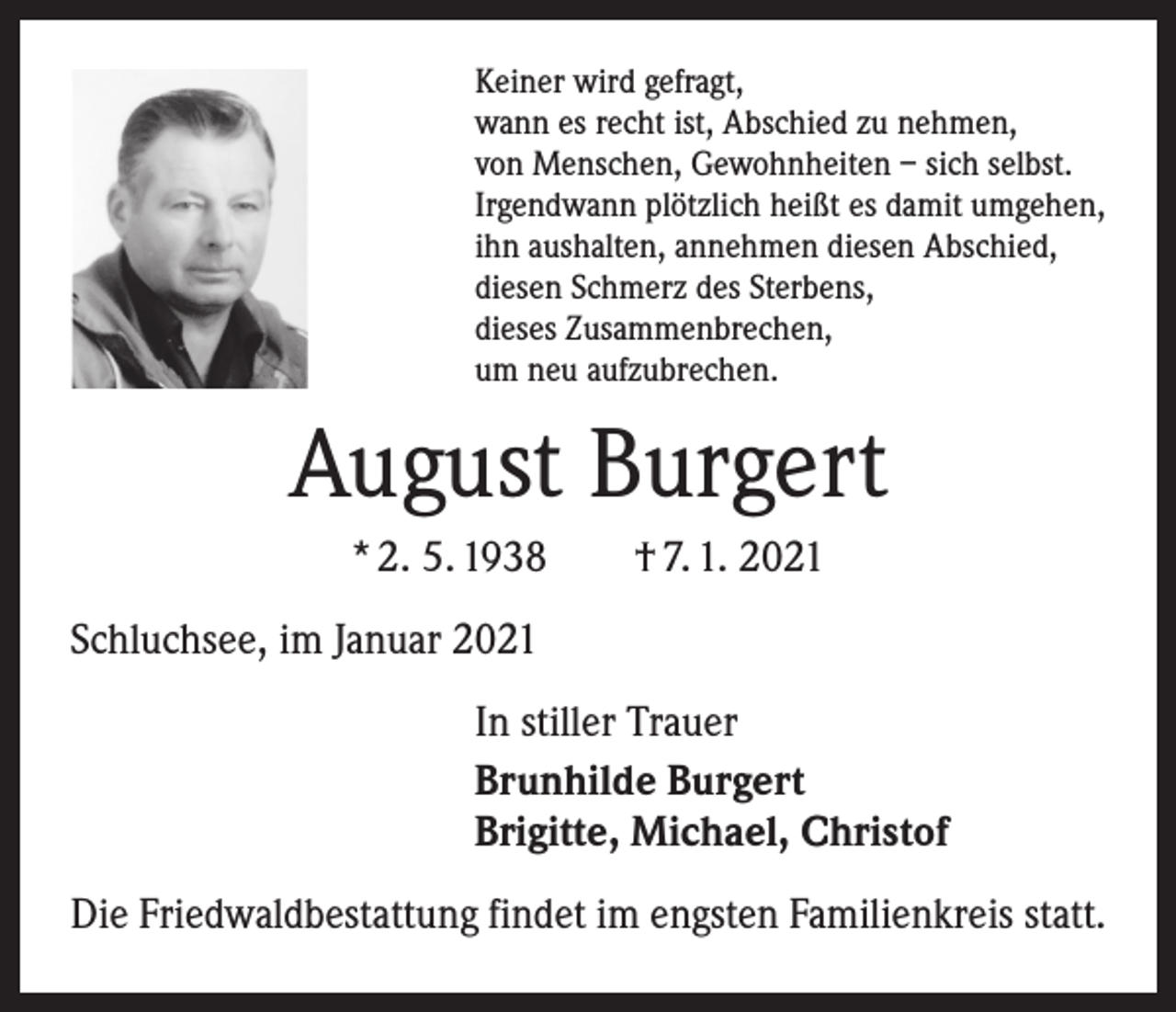 <p>Keiner wird gefragt,<br />wann es recht ist, Abschied zu nehmen,<br />von Menschen, Gewohnheiten – sich selbst.<br />Irgendwann plötzlich heißt es damit umgehen,<br />ihn aushalten, annehmen diesen Abschied,<br />diesen Schmerz des Sterbens,<br />dieses Zusammenbrechen,<br />um neu aufzubrechen.</p><p>August Burgert<br />* 2. 5. 1938 † 7. 1. 2021<br />Schluchsee, im Januar 2021<br />In stiller Trauer<br />Brunhilde Burgert<br />Brigitte, Michael, Christof<br />Die Friedwaldbestattung findet im engsten Familienkreis statt.</p>