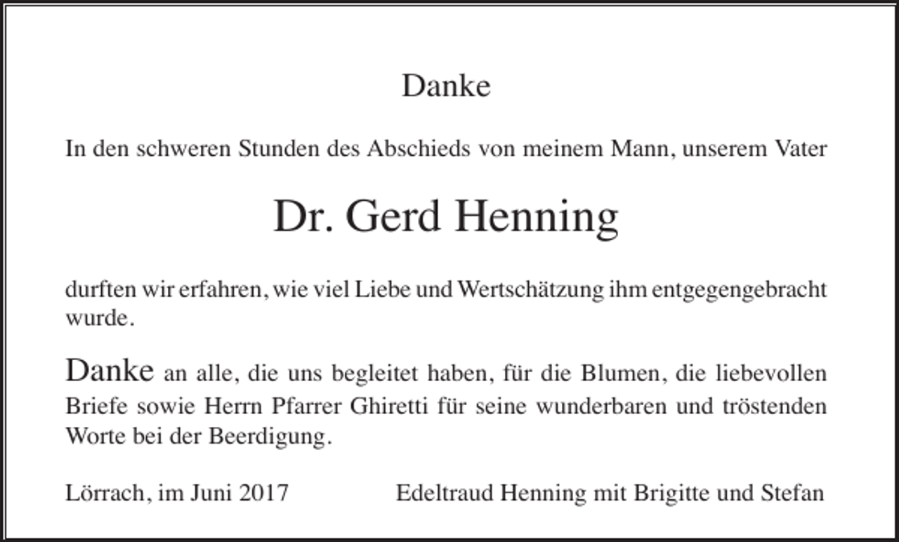 <p>Danke<br />In den schweren Stunden des Abschieds von meinem Mann, unserem Vater</p><p>Dr. Gerd Henning<br />durften wir erfahren, wie viel Liebe und Wertschätzung ihm entgegengebracht<br />wurde.</p><p>Danke an alle, die uns begleitet haben, für die Blumen, die liebevollen<br />Briefe sowie Herrn Pfarrer Ghiretti für seine wunderbaren und tröstenden<br />Worte bei der Beerdigung.<br />Lörrach, im Juni 2017</p><p>Edeltraud Henning mit Brigitte und Stefan</p>