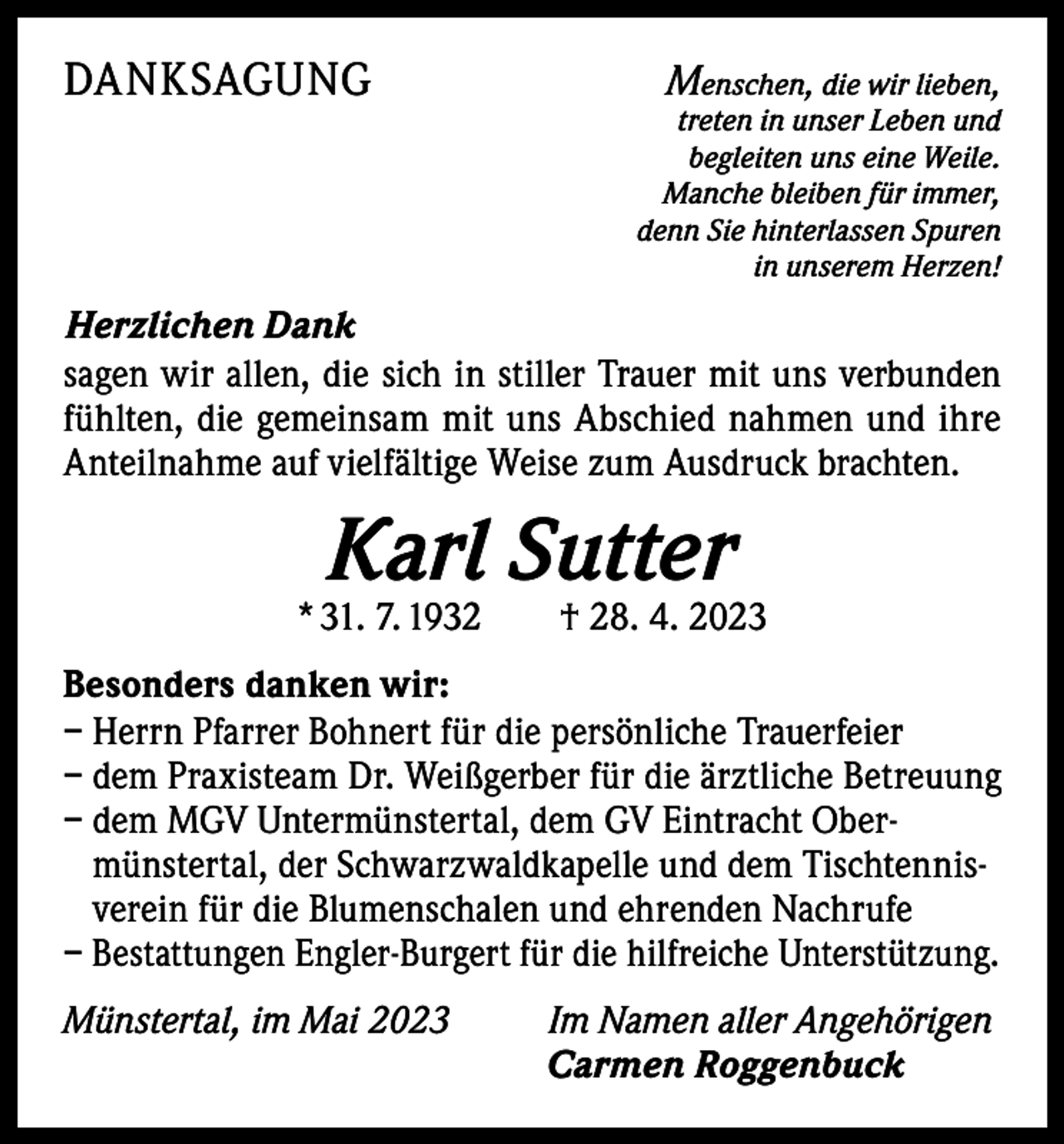 <p>DANKSAGUNG</p><p>Menschen, die wir lieben,</p><p>treten in unser Leben und<br />begleiten uns eine Weile.<br />Manche bleiben für immer,<br />denn Sie hinterlassen Spuren<br />in unserem Herzen!</p><p>Herzlichen Dank<br />sagen wir allen, die sich in stiller Trauer mit uns verbunden<br />fühlten, die gemeinsam mit uns Abschied nahmen und ihre<br />Anteilnahme auf vielfältige Weise zum Ausdruck brachten.</p><p>Karl Sutter</p><p>* 31. 7. 1932 † 28. 4. 2023<br />Besonders danken wir:<br />–H<br />errn Pfarrer Bohnert für die persönliche Trauerfeier<br />– dem Praxisteam Dr. Weißgerber für die ärztliche Betreuung<br />– d em MGV Untermünstertal, dem GV Eintracht Obermünstertal, der Schwarzwaldkapelle und dem Tischtennisverein für die Blumenschalen und ehrenden Nachrufe<br />– Bestattungen Engler-Burgert für die hilfreiche Unterstützung.<br />Münstertal, im Mai 2023 Im Namen aller Angehörigen</p><p>Carmen Roggenbuck</p>