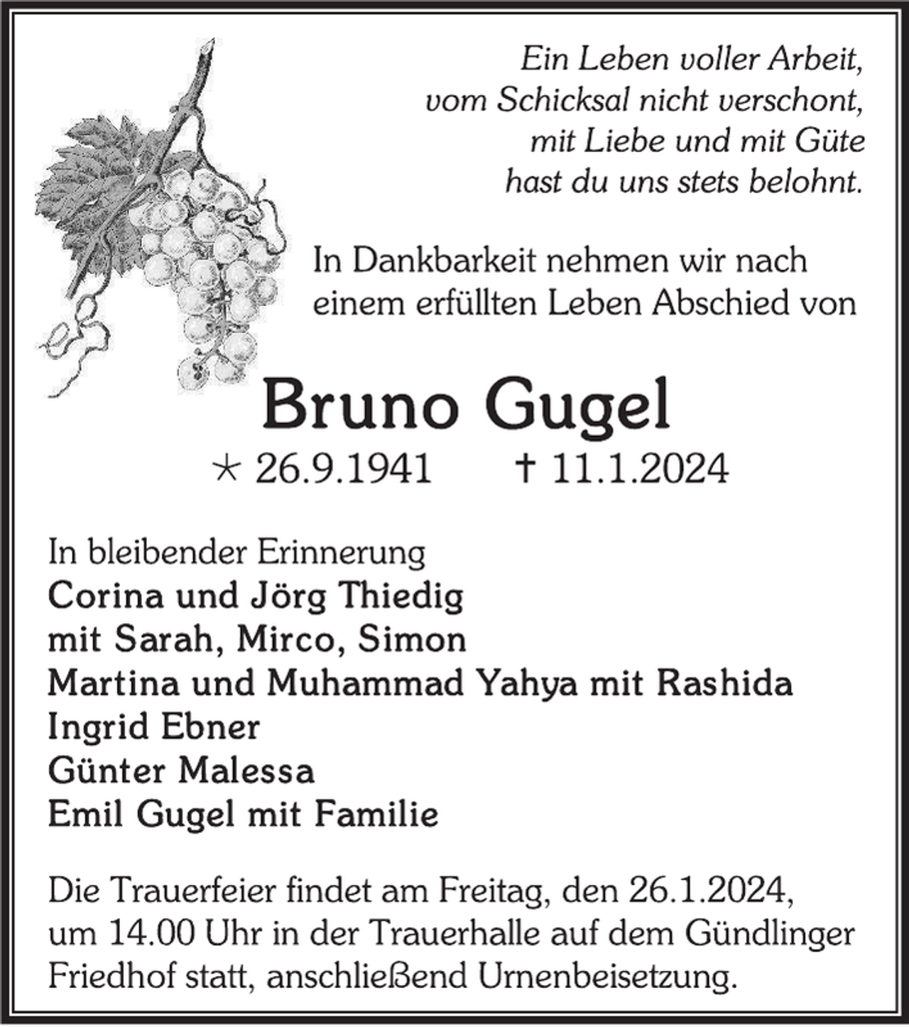 <p>Ein Leben voller Arbeit, vom Schicksal nicht verschont, mit Liebe und mit Güte hast du uns stets belohnt. </p>
<p>In Dankbarkeit nehmen wir nach einem erfüllten Leben Abschied von </p>
<p>Bruno Gugel</p>
<p>*26.9.1941 <span>†11.1.2024</span></p>
<p>In bleibender Erinnerung</p>
<p>Corina und Jörg Thiedig<br />mit Sarah, Mirco, Simon<br />Martina und Muhammad Yahya mit Rashida<br />Ingrid Ebner<br /><span>Günter Malessa<br />Emil Gugel mit Familie</span></p>
<p><span>Die Trauerfeier findet am Freitag, den 26.1.2024, um 14.00 Uhr in der Trauerhalle auf dem Gündlinger Friedhof statt, anschließend Urnenbeisetzung. </span></p>