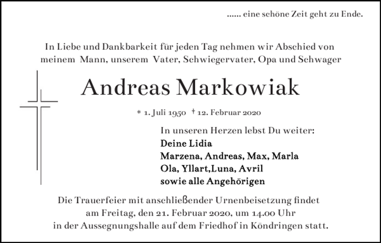 <p>...... eine schöne Zeit geht zu Ende.</p><p>In Liebe und Dankbarkeit für jeden Tag nehmen wir Abschied von<br />meinem Mann, unserem Vater, Schwiegervater, Opa und Schwager</p><p>Andreas Markowiak<br />* 1. Juli 1950 † 12. Februar 2020</p><p>In unseren Herzen lebst Du weiter:</p><p>Die Trauerfeier mit anschließender Urnenbeisetzung ﬁndet<br />am Freitag, den 21. Februar 2020, um 14.00 Uhr<br />in der Aussegnungshalle auf dem Friedhof in Köndringen statt.</p>