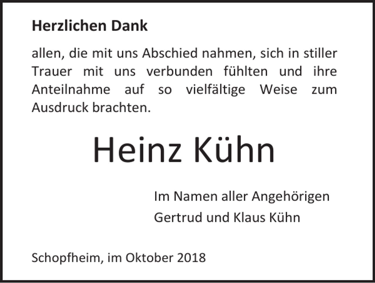 <p>Herzlichen Dank<br />allen, die mit uns Abschied nahmen, sich in stiller<br />Trauer mit uns verbunden fühlten und ihre<br />Anteilnahme auf so vielfältige Weise zum<br />Ausdruck brachten.</p><p>Heinz Kühn<br />Im Namen aller Angehörigen<br />Gertrud und Klaus Kühn<br />Schopfheim, im Oktober 2018</p>