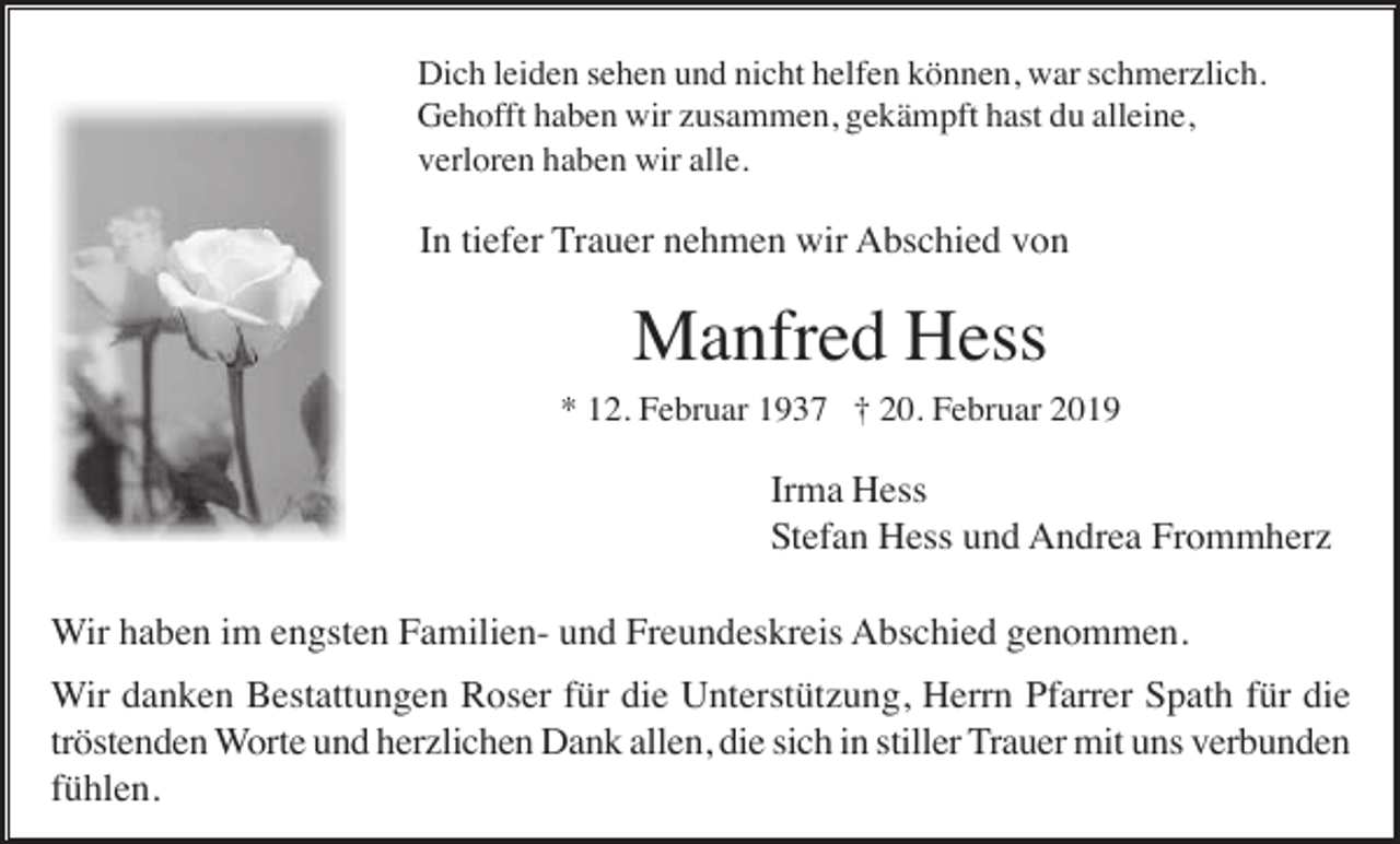 <p>Dich leiden sehen und nicht helfen können, war schmerzlich.<br />Gehofft haben wir zusammen, gekämpft hast du alleine,<br />verloren haben wir alle.</p><p>In tiefer Trauer nehmen wir Abschied von</p><p>Manfred Hess<br />* 12. Februar 1937 † 20. Februar 2019</p><p>Irma Hess<br />Stefan Hess und Andrea Frommherz<br />Wir haben im engsten Familien- und Freundeskreis Abschied genommen.<br />Wir danken Bestattungen Roser für die Unterstützung, Herrn Pfarrer Spath für die<br />tröstenden Worte und herzlichen Dank allen, die sich in stiller Trauer mit uns verbunden<br />fühlen.</p>