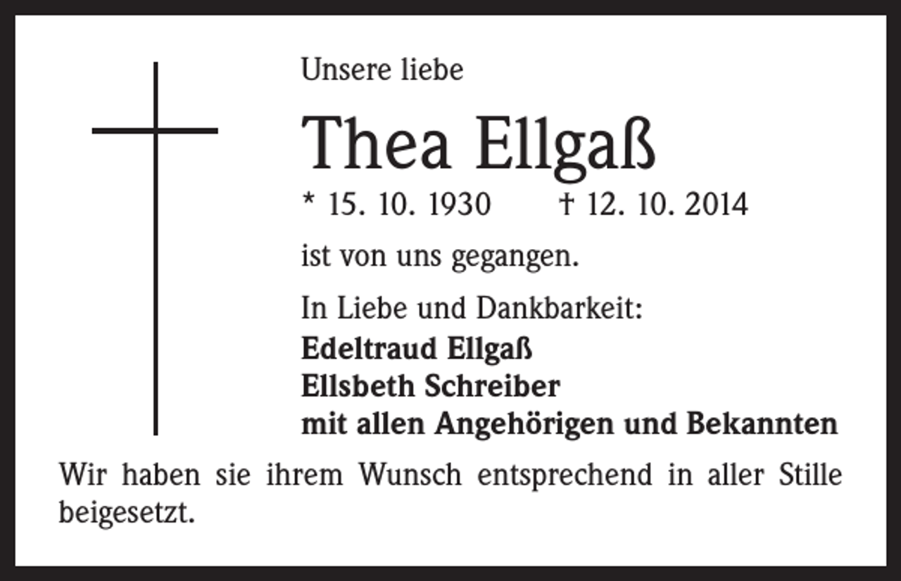 <p>Unsere liebe</p><p>Thea Ellgaß</p><p>* 15. 10. 1930 † 12. 10. 2014<br />ist von uns gegangen.<br />In Liebe und Dankbarkeit:<br />Edeltraud Ellgaß<br />Ellsbeth Schreiber<br />mit allen Angehörigen und Bekannten<br />Wir haben sie ihrem Wunsch entsprechend in aller Stille<br />beigesetzt.</p>