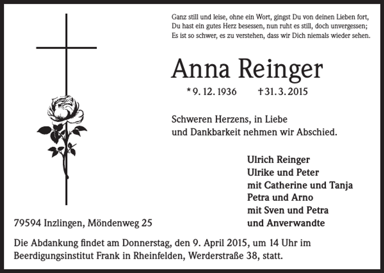 <p>Ganz still und leise, ohne ein Wort, gingst Du von deinen Lieben fort,<br />Du hast ein gutes Herz besessen, nun ruht es still, doch unvergessen;<br />Es ist so schwer, es zu verstehen, dass wir Dich niemals wieder sehen.</p><p>Anna Reinger<br />* 9. 12. 1936</p><p>† 31. 3. 2015</p><p>Schweren Herzens, in Liebe<br />und Dankbarkeit nehmen wir Abschied.</p><p>79594 Inzlingen, Möndenweg 25</p><p>Ulrich Reinger<br />Ulrike und Peter<br />mit Catherine und Tanja<br />Petra und Arno<br />mit Sven und Petra<br />und Anverwandte</p><p>Die Abdankung findet am Donnerstag, den 9. April 2015, um 14 Uhr im<br />Beerdigungsinstitut Frank in Rheinfelden, Werderstraße 38, statt.</p>