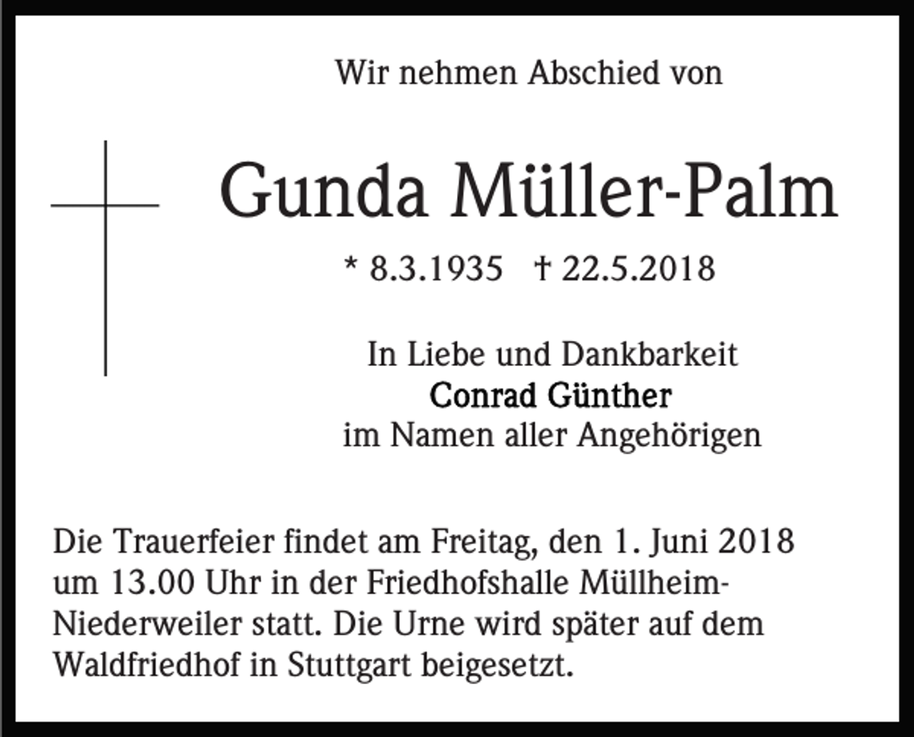 <p>Wir<br />e h m e n AAbschied<br />bs c hi e d v von<br />on<br />Wirn nehmen</p><p>GGunda<br />u n d a Müller-Palm<br />M üll er- P al m<br />** 8.3.1935<br />8. 3. 1 9 3 5 †<br />† 22.5.2018<br />. 5. 2 0 1 8<br />IInn Liebe<br />Li e b e und<br />u n d Dankbarkeit<br />D a n k b ar k eit<br />iimm Namen<br />N a m e n aller<br />all er Angehörigen<br />A n g e h öri g e n<br />Di e Tr<br />Die<br />Trauerfeier<br />a u erf ei er fifindet<br />n d et aam<br />m Freitag,<br />Fr eit a g, den<br />d e n 1.<br />1. Juni<br />J u ni 2018<br />2 0 18<br />u m 13.00<br />1 3. Uhr<br />U hr iin<br />n dder<br />er Fri<br />e d h ofs h all e MüllheimM üll h ei mum<br />Friedhofshalle<br />Niederweiler<br />Die<br />Ni e d er w eil er ststatt.<br />att. Di<br />e UUrne<br />r n e wird<br />wir d später<br />s p ät er auf<br />a uf dem<br />de m<br />WWaldfriedhof<br />al dfri e d h of i ninStStuttgart<br />utt g ar t beigesetzt.<br />b ei g es et zt.</p>