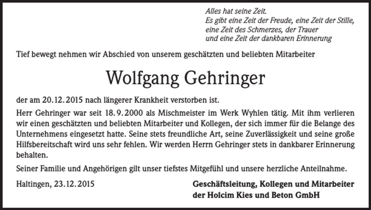 <p>Alles hat seine Zeit.<br />Es gibt eine Zeit der Freude, eine Zeit der Stille,<br />eine Zeit des Schmerzes, der Trauer<br />und eine Zeit der dankbaren Erinnerung</p><p>Tief bewegt nehmen wir Abschied von unserem geschätzten und beliebten Mitarbeiter</p><p>Wolfgang Gehringer<br />der am 20.12. 2015 nach längerer Krankheit verstorben ist.<br />Herr Gehringer war seit 18. 9. 2000 als Mischmeister im Werk Wyhlen tätig. Mit ihm verlieren<br />wir einen geschätzten und beliebten Mitarbeiter und Kollegen, der sich immer für die Belange des<br />Unternehmens eingesetzt hatte. Seine stets freundliche Art, seine Zuverlässigkeit und seine große<br />Hilfsbereitschaft wird uns sehr fehlen. Wir werden Herrn Gehringer stets in dankbarer Erinnerung<br />behalten.<br />Seiner Familie und Angehörigen gilt unser tiefstes Mitgefühl und unsere herzliche Anteilnahme.<br />Haltingen, 23.12. 2015</p><p>Geschäftsleitung, Kollegen und Mitarbeiter<br />der Holcim Kies und Beton GmbH</p>