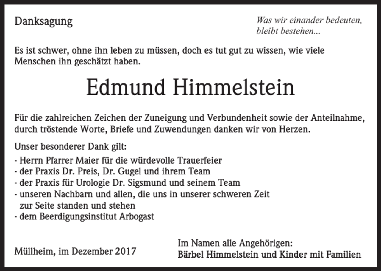 <p>wireieinander<br />WWas<br />as wir<br />n a n d er b bedeuten,<br />e d e ut e n,<br />bleibt<br />bl<br />ei bt bbestehen...<br />est e h e n...</p><p>DDanksagung<br />a n ks a g u n g</p><p>Esist<br />ist sschwer,<br />Es<br />c h w er, oohne<br />h n e iihn<br />h n leben<br />l e b e n zu<br />z u müssen,<br />m üss e n, doch<br />d o c h es<br />es ttut<br />ut gut<br />g ut zu<br />z u wissen,<br />wiss e n, wie<br />wi e viele<br />vi el e<br />MMenschen<br />e ns c h e n i hihn<br />n g geschätzt<br />es c h ät zt haben.<br />h a b e n.</p><p>EEdmund<br />d m u n d Himmelstein<br />Hi m m elst ei n<br />FFür<br />ür die<br />di e zzahlreichen<br />a hlr ei c h e n Zeichen<br />Z ei c h e n dder<br />er ZZuneigung<br />u n ei g u n g uund<br />n d VVerbundenheit<br />er b u n d e n h eit ssowie<br />o wi e dder<br />e r Anteilnahme,<br />A nt eil n a h m e,<br />durch<br />d ur c h trtröstende<br />öst e n d e Worte,<br />W ort e, Briefe<br />Bri ef e uund<br />n d ZZuwendungen<br />u w e n d u n g e n ddanken<br />a n k e n wir<br />wir vvon<br />o n Herzen.<br />H er z e n.<br />UUnser<br />ns er bbesonderer<br />es o n d er er Dank<br />D a n k gilt:<br />gilt:<br />-- Herrn<br />H err n Pfarrer<br />Pf arr er Maier<br />M ai er für<br />f ür die<br />di e würdevolle<br />w ür d e v oll e Trauerfeier<br />Tr a u erf ei er<br />-- der<br />d er Praxis<br />Pr a xis Dr.<br />Dr. Preis,<br />Pr eis, Dr.<br />Dr. Gugel<br />G u g el und<br />u n d iihrem<br />hr e m Team<br />Tea m<br />-- der<br />d er Praxis<br />Pr a xis für<br />f ür Urologie<br />Ur ol o gi e Dr.<br />Dr. Sigsmund<br />Si gs m u n d und<br />u n d seinem<br />s ei n em TTeam<br />ea m<br />-- unseren<br />u ns er e n Nachbarn<br />N a c h b ar n und<br />u n d allen,<br />all e n, die<br />di e uns<br />u ns iinn unserer<br />u ns er er schweren<br />s c h w er e n Zeit<br />Z eit<br />zzur<br />ur Seite<br />S eit e st<br />a n d e n und<br />u n d st<br />e he n<br />standen<br />stehen<br />-- dem<br />d e m Beerdigungsinstitut<br />B e er di g u n gsi nstit ut Arbogast<br />Ar b o g ast<br />MMüllheim,<br />üll h ei m, i im<br />m DDezember<br />e z e m b er</p><p>Im<br />I m Namen<br />N a m e n alle<br />all e Angehörigen:<br />A n g e h örig e n:</p>