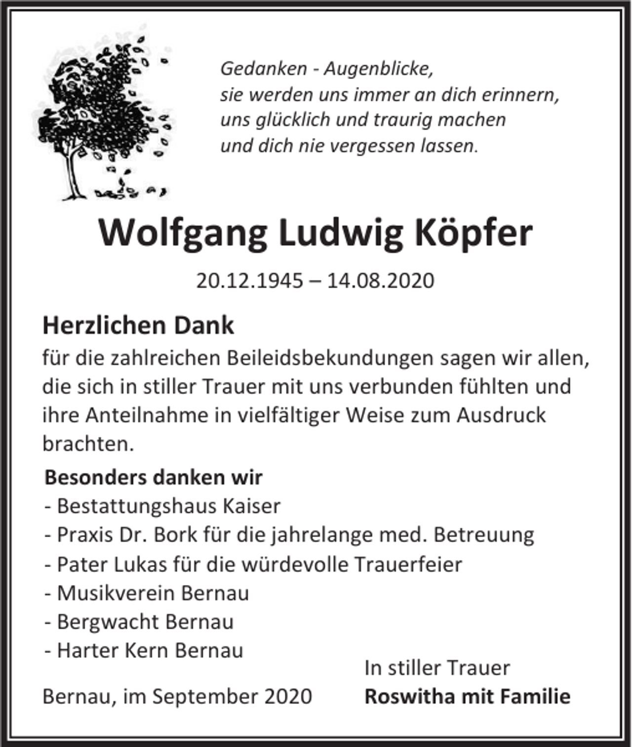 <p>Gedanken - Augenblicke,<br />sie werden uns immer an dich erinnern,<br />uns glücklich und traurig machen<br />und dich nie vergessen lassen.</p><p>Wolfgang Ludwig Köpfer<br />20.12.1945 – 14.08.2020</p><p>Herzlichen Dank<br />für die zahlreichen Beileidsbekundungen sagen wir allen,<br />die sich in stiller Trauer mit uns verbunden fühlten und<br />ihre Anteilnahme in vielfältiger Weise zum Ausdruck<br />brachten.<br />Besonders danken wir<br />- Bestattungshaus Kaiser<br />- Praxis Dr. Bork für die jahrelange med. Betreuung<br />- Pater Lukas für die würdevolle Trauerfeier<br />- Musikverein Bernau<br />- Bergwacht Bernau<br />- Harter Kern Bernau<br />In stiller Trauer<br />Roswitha mit Familie<br />Bernau, im September 2020</p>