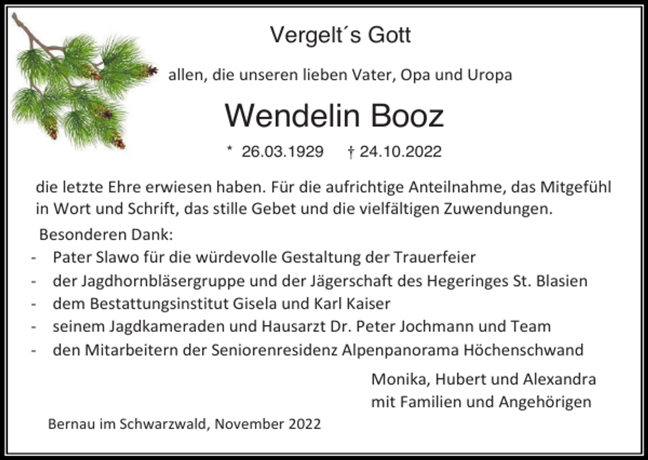 <p>Vergelt´s Gott<br />allen, die unseren lieben Vater, Opa und Uropa</p><p>Wendelin Booz<br />* 26.03.1929</p><p>† 24.10.2022</p><p>die letzte Ehre erwiesen haben. Für die aufrichtige Anteilnahme, das Mitgefühl<br />in Wort und Schrift, das stille Gebet und die vielfältigen Zuwendungen.<br />Besonderen Dank:<br />- Pater Slawo für die würdevolle Gestaltung der Trauerfeier<br />- der Jagdhornbläsergruppe und der Jägerschaft des Hegeringes St. Blasien<br />- dem Bestattungsinstitut Gisela und Karl Kaiser<br />- seinem Jagdkameraden und Hausarzt Dr. Peter Jochmann und Team<br />- den Mitarbeitern der Seniorenresidenz Alpenpanorama Höchenschwand<br />Monika, Hubert und Alexandra<br />mit Familien und Angehörigen<br />Bernau im Schwarzwald, November 2022</p>