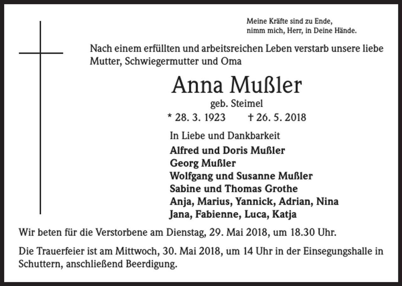 <p>Meine Kräfte sind zu Ende,<br />nimm mich, Herr, in Deine Hände.</p><p>Nach einem erfüllten und arbeitsreichen Leben verstarb unsere liebe<br />Mutter, Schwiegermutter und Oma</p><p>Anna Mußler</p><p>geb. Steimel<br />* 28. 3. 1923 † 26. 5. 2018<br />In Liebe und Dankbarkeit<br />Alfred und Doris Mußler<br />Georg Mußler<br />Wolfgang und Susanne Mußler<br />Sabine und Thomas Grothe<br />Anja, Marius, Yannick, Adrian, Nina<br />Jana, Fabienne, Luca, Katja<br />Wir beten für die Verstorbene am Dienstag, 29. Mai 2018, um 18.30 Uhr.<br />Die Trauerfeier ist am Mittwoch, 30. Mai 2018, um 14 Uhr in der Einsegungshalle in<br />Schuttern, anschließend Beerdigung.</p>