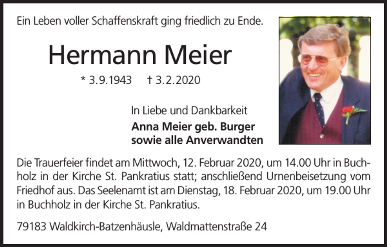 <p>Ein Leben voller Schaffenskraft ging friedlich zu Ende.</p><p>Hermann Meier<br />* 3.9.1943</p><p>† 3.2.2020</p><p>In Liebe und Dankbarkeit<br />Anna Meier geb. Burger<br />sowie alle Anverwandten<br />Die Trauerfeier findet am Mittwoch, 12. Februar 2020, um 14.00 Uhr in Buchholz in der Kirche St. Pankratius statt; anschließend Urnenbeisetzung vom<br />Friedhof aus. Das Seelenamt ist am Dienstag, 18. Februar 2020, um 19.00 Uhr<br />in Buchholz in der Kirche St. Pankratius.<br />79183 Waldkirch-Batzenhäusle, Waldmattenstraße 24</p>