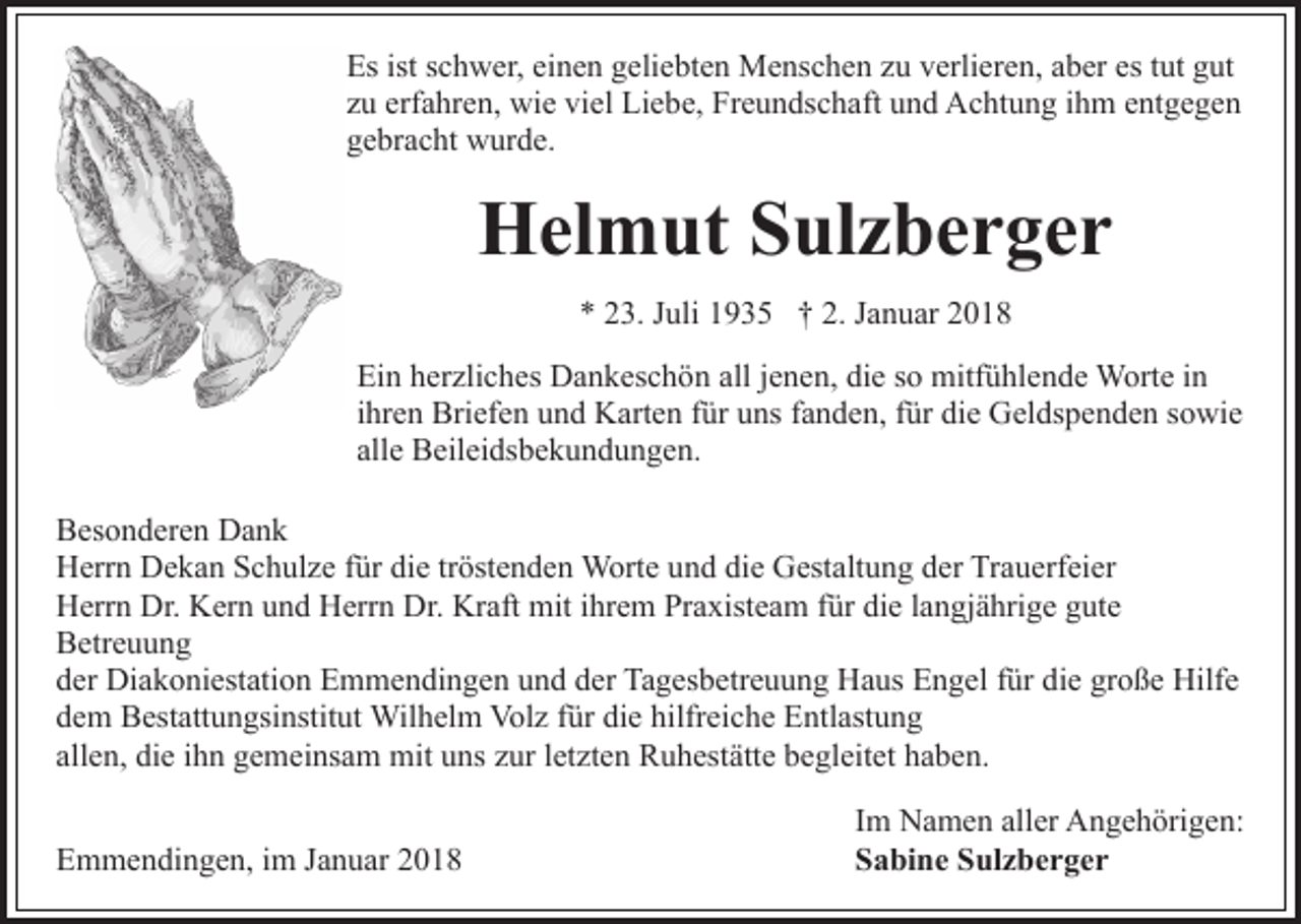 <p>Esist<br />istsschwer,<br />es ttut<br />Es<br />c h w er, eieinen<br />n e n ggeliebten<br />eli e bt e n Menschen<br />M e ns c h e n zzu<br />u vverlieren,<br />erli er e n, aaber<br />b er es<br />ut gut<br />g ut<br />erfahren,<br />zzuu erf<br />a hr e n, wie<br />wi e viel<br />vi el Liebe,<br />Li e b e, Freundschaft<br />Fr e u n ds c h aft und<br />u n d Achtung<br />A c ht u n g iihm<br />h m eentgegen<br />nt g e g e n<br />ggebracht<br />e br a c ht wurde.<br />w ur d e.</p><p>HHelmut<br />el m ut SSulzberger<br />ul z b e r g e r<br />** 223.<br />3. JJuli<br />uli 11935<br />9 3 5 †† 2.<br />2. JJanuar<br />a n u ar<br />Ein<br />alljjenen,<br />die<br />Ei<br />n hherzliches<br />er zli c h es Dankeschön<br />D a n k es c h ö n all<br />e n e n, di<br />e sso<br />o mitfühlende<br />mitf ü hl e n d e Worte<br />W ort e iinn<br />iihren<br />hr e n Briefen<br />Bri ef e n und<br />u n d Karten<br />K art e n für<br />f ür uns<br />u ns fanden,<br />f a n d e n, für<br />f ür die<br />di e Geldspenden<br />Gel ds p e n d e n ssowie<br />o wi e<br />allee Beileidsbekundungen.<br />all<br />B eil ei ds b e k u n d u n g e n .<br />BBesonderen<br />es o n d er e n Dank<br />Da n k<br />HHerrn<br />err n DDekan<br />e k a n SSchulze<br />c h ul z e f für<br />ür die<br />di e tröstenden<br />tr öst e n d e n Worte<br />W ort e und<br />u n d die<br />di e Gestaltung<br />G est alt u n g der<br />d er Trauerfeier<br />Tr a u erf ei er<br />Dr. KKern<br />HHerrn<br />err n Dr.<br />er n uund<br />n d HHerrn<br />err n Dr.<br />Dr. Kraft<br />Kr aft mit<br />mit ihrem<br />i hr e m Praxisteam<br />Pr a xist e a m für<br />f ür die<br />di e llangjährige<br />a n gj ä hri g e gute<br />g ut e<br />Betreuung<br />B etr e u u n g<br />der<br />d er Diakoniestation<br />Di a k o ni est ati o n Emmendingen<br />E m m e n di n g e n und<br />u n d der<br />d er Tagesbetreuung<br />Ta g es b e tr e u u n g Haus<br />H a us Engel<br />E n g el für<br />f ür die<br />di e große<br />gr o ß e Hilfe<br />Hilf e<br />dem<br />d e m Bestattungsinstitut<br />B est att u n gsi nstit ut Wilhelm<br />W il h el m Volz<br />Vol z für<br />f ür die<br />di e hilfreiche<br />hilfr eic h e Entlastung<br />E ntl ast u n g<br />allen,<br />mituuns<br />letzten<br />all e n, die<br />di e iihn<br />h n gemeinsam<br />g e m ei ns a m mit<br />ns z zur<br />ur l et<br />zt e n RRuhestätte<br />u h es t ätt e begleitet<br />b e gl eit et haben.<br />h a b e n.<br />EEmmendingen,<br />m m e n di n g e n, i im<br />m JJanuar<br />a n u ar</p><p>Im<br />I m Namen<br />N a m e n aller<br />all er Angehörigen:<br />A n g e h örig e n:<br />Sabine<br />S a bi n e SSulzberger<br />ul z b e r g e r</p>