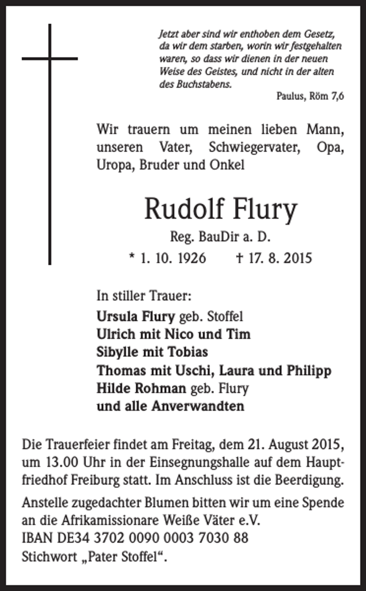 <p>Jetzt aber sind wir enthoben dem Gesetz,<br />da wir dem starben, worin wir festgehalten<br />waren, so dass wir dienen in der neuen<br />Weise des Geistes, und nicht in der alten<br />des Buchstabens.</p><p>Paulus, Röm 7,6</p><p>Wir trauern um meinen lieben Mann,<br />unseren Vater, Schwiegervater, Opa,<br />Uropa, Bruder und Onkel</p><p>Rudolf Flury<br />Reg. BauDir a. D.<br />* 1. 10. 1926 † 17. 8. 2015<br />In stiller Trauer:<br />Ursula Flury geb. Stoffel<br />Ulrich mit Nico und Tim<br />Sibylle mit Tobias<br />Thomas mit Uschi, Laura und Philipp<br />Hilde Rohman geb. Flury<br />und alle Anverwandten<br />Die Trauerfeier findet am Freitag, dem 21. August 2015,<br />um 13.00 Uhr in der Einsegnungshalle auf dem Hauptfriedhof Freiburg statt. Im Anschluss ist die Beerdigung.<br />Anstelle zugedachter Blumen bitten wir um eine Spende<br />an die Afrikamissionare Weiße Väter e.V.<br />IBAN DE34 3702 009003 7030 88<br />Stichwort „Pater Stoffel“.</p>