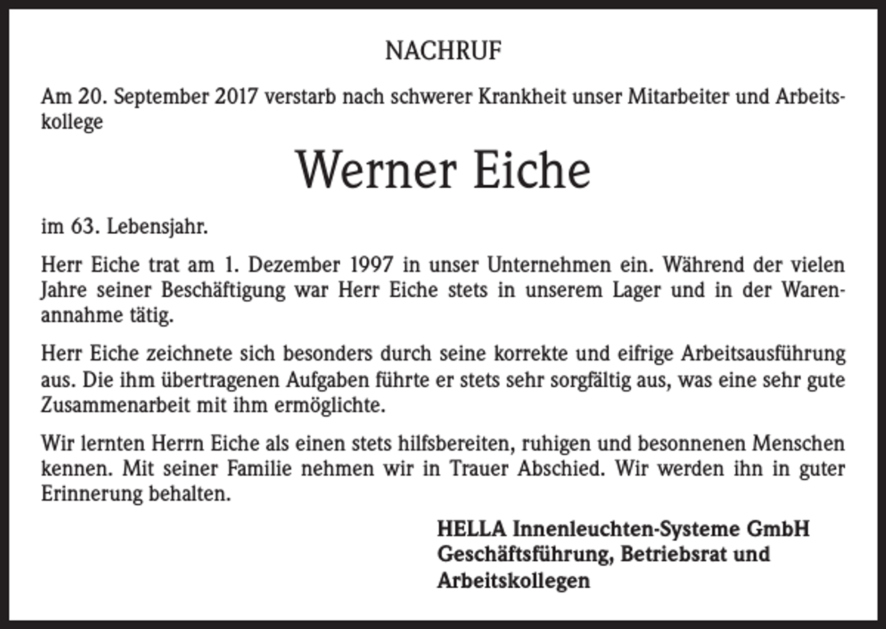<p>NACHRUF<br />Am 20. September 2017 verstarb nach schwerer Krankheit unser Mitarbeiter und Arbeits­<br />kollege</p><p>Werner Eiche<br />im 63. Lebensjahr.<br />Herr Eiche trat am 1. Dezember 1997 in unser Unternehmen ein. Während der vielen<br />Jahre seiner Beschäftigung war Herr Eiche stets in unserem Lager und in der Waren­<br />annahme tätig.<br />Herr Eiche zeichnete sich besonders durch seine korrekte und eifrige Arbeitsausführung<br />aus. Die ihm übertragenen Aufgaben führte er stets sehr sorgfältig aus, was eine sehr gute<br />Zusammenarbeit mit ihm ermöglichte.<br />Wir lernten Herrn Eiche als einen stets hilfsbereiten, ruhigen und besonnenen Menschen<br />kennen. Mit seiner Familie nehmen wir in Trauer Abschied. Wir werden ihn in guter<br />Erinnerung behalten.<br />HELLA Innenleuchten-Systeme GmbH<br />Geschäftsführung, Betriebsrat und<br />Arbeitskollegen</p>