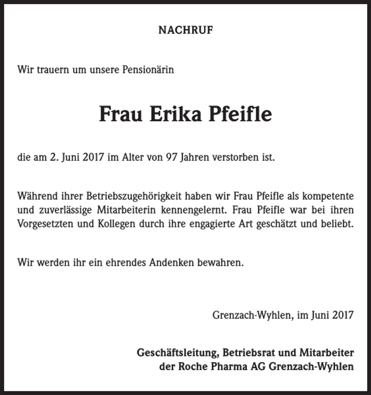<p>NACHRUF<br />Wir trauern um unsere Pensionärin</p><p>Frau Erika Pfeifle<br />die am 2. Juni 2017 im Alter von 97 Jahren verstorben ist.<br />Während ihrer Betriebszugehörigkeit haben wir Frau Pfeifle als kompetente<br />und zuverlässige Mitarbeiterin kennengelernt. Frau Pfeifle war bei ihren<br />Vorgesetzten und Kollegen durch ihre engagierte Art geschätzt und beliebt.<br />Wir werden ihr ein ehrendes Andenken bewahren.</p><p>Grenzach-Wyhlen, im Juni 2017<br />Geschäftsleitung, Betriebsrat und Mitarbeiter<br />der Roche Pharma AG Grenzach-Wyhlen</p>
