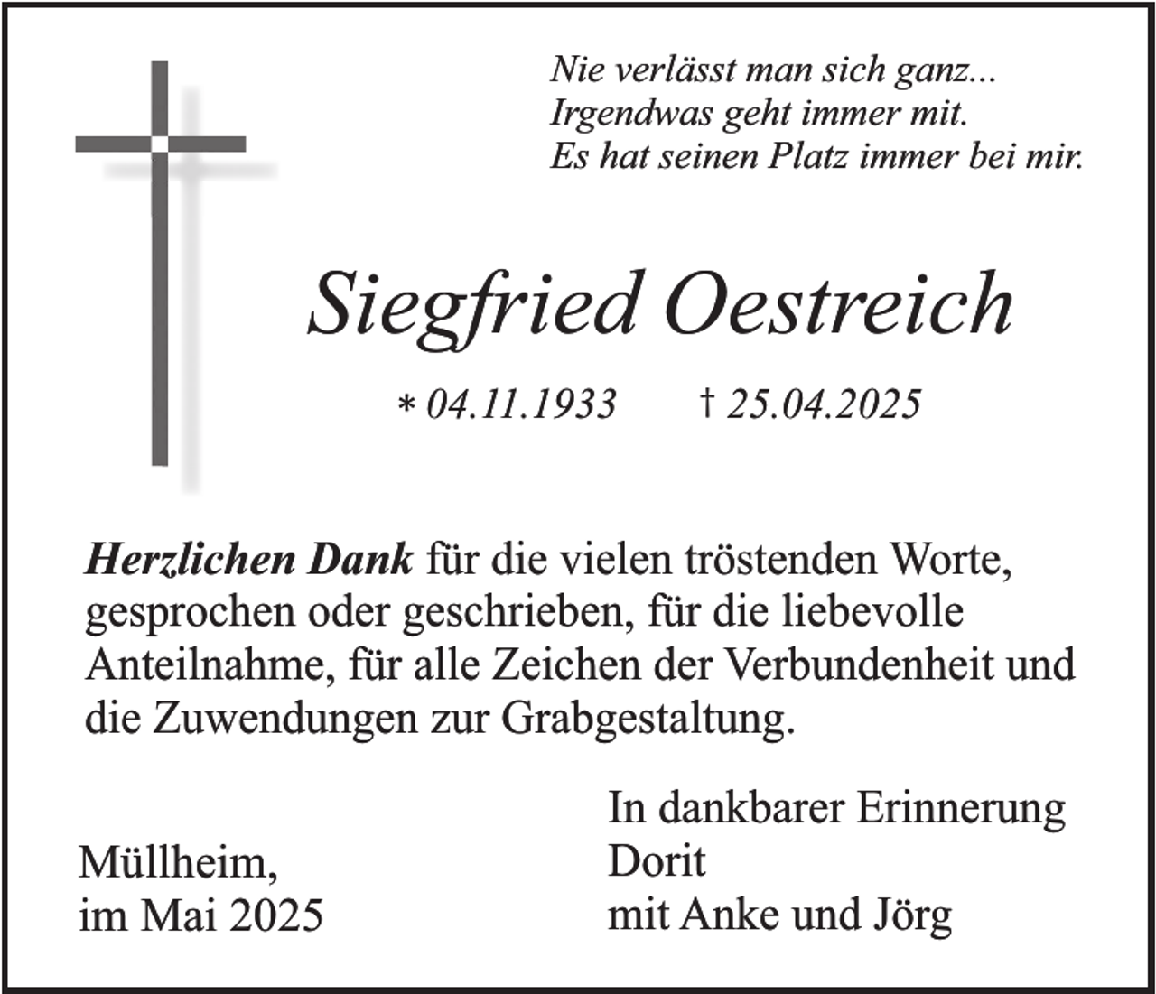 <p>Nie verlässt man sich ganz...<br />Irgendwas geht immer mit.<br />Es hat seinen Platz immer bei mir.</p><p>Siegfried Oestreich<br />* 04.11.1933</p><p>† 25.04.2025</p><p>Herzlichen Dank für die vielen tröstenden Worte,<br />gesprochen oder geschrieben, für die liebevolle<br />Anteilnahme, für alle Zeichen der Verbundenheit und<br />die Zuwendungen zur Grabgestaltung.<br />Müllheim,<br />im Mai 2025</p><p>In dankbarer Erinnerung<br />Dorit<br />mit Anke und Jörg</p>