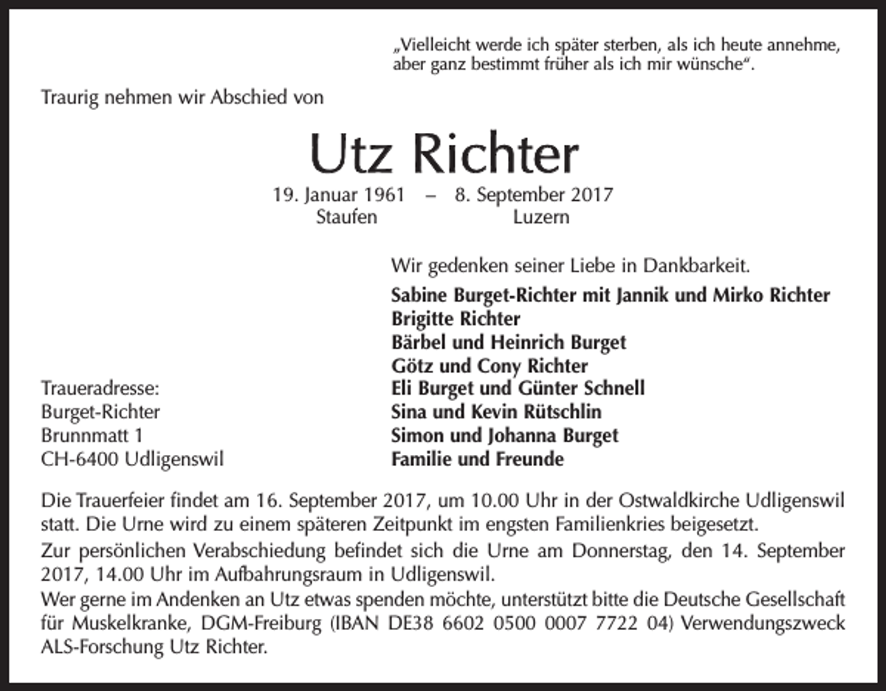 <p>„Vielleicht werde ich später sterben, als ich heute annehme,<br />aber ganz bestimmt früher als ich mir wünsche“.</p><p>Traurig nehmen wir Abschied von</p><p>Utz Richter</p><p>19. Januar 1961 – 8. September 2017<br />Staufen Luzern</p><p>Traueradresse:<br />Burget-Richter<br />Brunnmatt 1<br />CH-6400 Udligenswil</p><p>Wir gedenken seiner Liebe in Dankbarkeit.<br />Sabine Burget-Richter mit Jannik und Mirko Richter<br />Brigitte Richter<br />Bärbel und Heinrich Burget<br />Götz und Cony Richter<br />Eli Burget und Günter Schnell<br />Sina und Kevin Rütschlin<br />Simon und Johanna Burget<br />Familie und Freunde</p><p>Die Trauerfeier findet am 16. September 2017, um 10.00 Uhr in der Ostwaldkirche Udligenswil<br />statt. Die Urne wird zu einem späteren Zeitpunkt im engsten Familienkries beigesetzt.<br />Zur persönlichen Verabschiedung befindet sich die Urne am Donnerstag, den 14. September<br />2017, 14.00 Uhr im Aufbahrungsraum in Udligenswil.<br />Wer gerne im Andenken an Utz etwas spenden möchte, unterstützt bitte die Deutsche Gesellschaft<br />für Muskelkranke, DGM-Freiburg (IBAN DE38 6602 050722 04) Verwendungszweck<br />ALS-Forschung Utz Richter.</p>