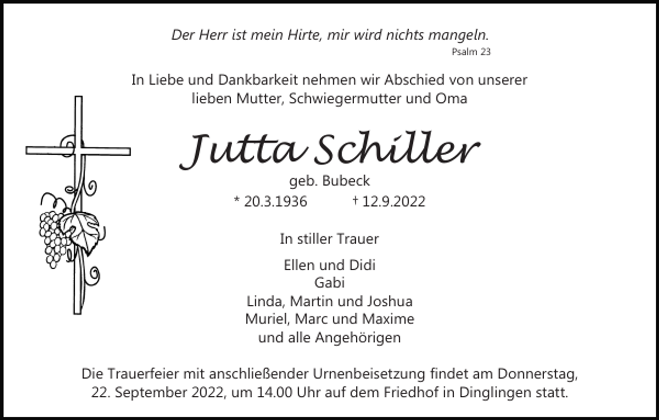 <p>Der Herr ist mein Hirte, mir wird nichts mangeln.<br />Psalm 23</p><p>In Liebe und Dankbarkeit nehmen wir Abschied von unserer<br />lieben Mutter, Schwiegermutter und Oma</p><p>Jutta Schiller<br />geb. Bubeck<br />* 20.3.1936<br />† 12.9.2022<br />In stiller Trauer<br />Ellen und Didi<br />Gabi<br />Linda, Martin und Joshua<br />Muriel, Marc und Maxime<br />und alle Angehörigen<br />Die Trauerfeier mit anschließender Urnenbeisetzung findet am Donnerstag,<br />22. September 2022, um 14.00 Uhr auf dem Friedhof in Dinglingen statt.</p>