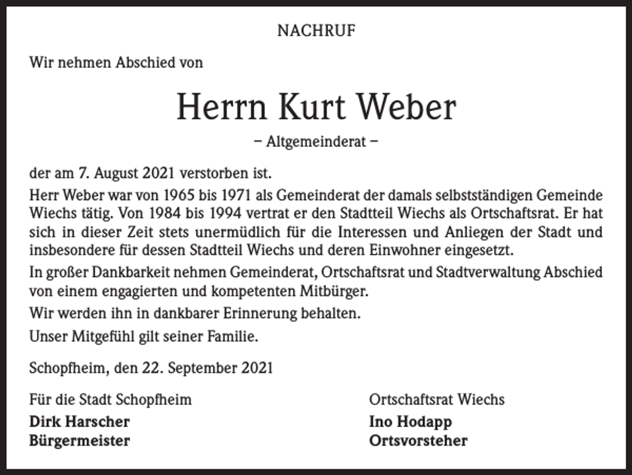 <p>NACHRUF<br />Wir nehmen Abschied von</p><p>Herrn Kurt Weber<br />– Altgemeinderat –<br />der am 7. August 2021 verstorben ist.<br />Herr Weber war von 1965 bis 1971 als Gemeinderat der damals selbstständigen Gemeinde<br />Wiechs tätig. Von 1984 bis 1994 vertrat er den Stadtteil Wiechs als Ortschaftsrat. Er hat<br />sich in dieser Zeit stets unermüdlich für die Interessen und Anliegen der Stadt und<br />insbesondere für dessen Stadtteil Wiechs und deren Einwohner eingesetzt.<br />In großer Dankbarkeit nehmen Gemeinderat, Ortschaftsrat und Stadtverwaltung Abschied<br />von einem engagierten und kompetenten Mitbürger.<br />Wir werden ihn in dankbarer Erinnerung behalten.<br />Unser Mitgefühl gilt seiner Familie.<br />Schopfheim, den 22. September 2021<br />Für die Stadt Schopfheim<br />Dirk Harscher<br />Bürgermeister</p><p>Ortschaftsrat Wiechs<br />Ino Hodapp<br />Ortsvorsteher</p>