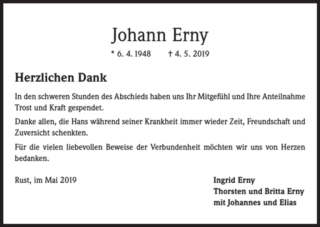 <p>Johann Erny<br />* 6. 4. 1948 † 4. 5. 2019</p><p>Herzlichen Dank<br />In den schweren Stunden des Abschieds haben uns Ihr Mitgefühl und Ihre Anteilnahme<br />Trost und Kraft gespendet.<br />Danke allen, die Hans während seiner Krankheit immer wieder Zeit, Freundschaft und<br />Zuversicht schenkten.<br />Für die vielen liebevollen Beweise der Verbundenheit möchten wir uns von Herzen<br />bedanken.<br />Rust, im Mai 2019 Ingrid Erny<br />Thorsten und Britta Erny<br />mit Johannes und Elias</p>