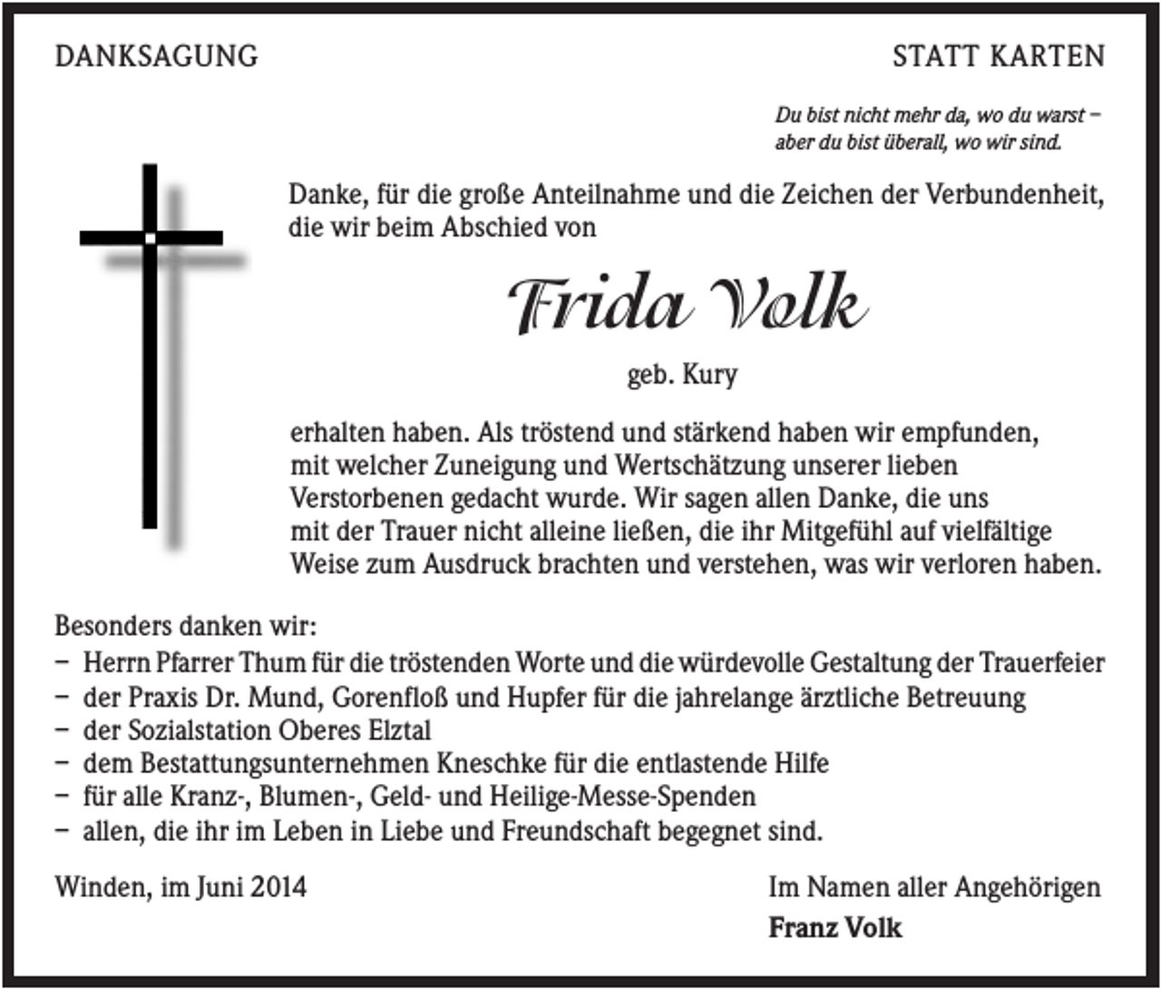 <p>DANKSAGUNG</p><p>STATT KARTEN<br />Du bist nicht mehr da, wo du warst –<br />aber du bist überall, wo wir sind.</p><p>Danke, für die große Anteilnahme und die Zeichen der Verbundenheit,<br />die wir beim Abschied von</p><p>Frida Volk<br />geb. Kury<br />erhalten haben. Als tröstend und stärkend haben wir empfunden,<br />mit welcher Zuneigung und Wertschätzung unserer lieben<br />Verstorbenen gedacht wurde. Wir sagen allen Danke, die uns<br />mit der Trauer nicht alleine ließen, die ihr Mitgefühl auf vielfältige<br />Weise zum Ausdruck brachten und verstehen, was wir verloren haben.<br />Besonders danken wir:<br />– Herrn Pfarrer Thum für die tröstenden Worte und die würdevolle Gestaltung der Trauerfeier<br />– der Praxis Dr. Mund, Gorenfloß und Hupfer für die jahrelange ärztliche Betreuung<br />– der Sozialstation Oberes Elztal<br />– dem Bestattungsunternehmen Kneschke für die entlastende Hilfe<br />– für alle Kranz-, Blumen-, Geld- und Heilige-Messe-Spenden<br />– allen, die ihr im Leben in Liebe und Freundschaft begegnet sind.<br />Winden, im Juni 2014</p><p>Im Namen aller Angehörigen<br />Franz Volk</p>