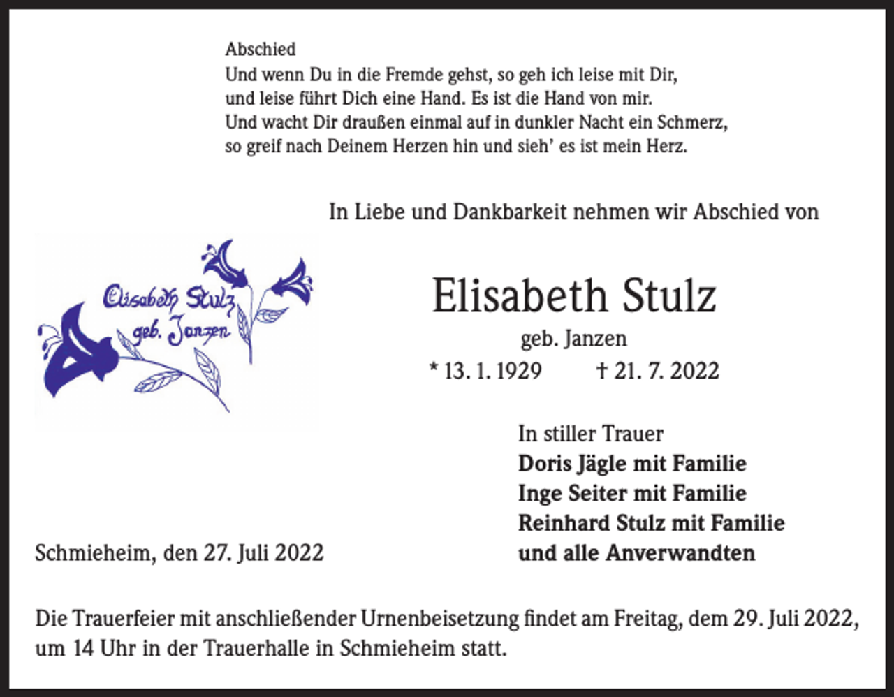 <p>Abschied<br />Und wenn Du in die Fremde gehst, so geh ich leise mit Dir,<br />und leise führt Dich eine Hand. Es ist die Hand von mir.<br />Und wacht Dir draußen einmal auf in dunkler Nacht ein Schmerz,<br />so greif nach Deinem Herzen hin und sieh’ es ist mein Herz.</p><p>In Liebe und Dankbarkeit nehmen wir Abschied von</p><p>Elisabeth Stulz</p><p>geb. Janzen<br />* 13. 1. 1929<br />† 21. 7. 2022</p><p>Schmieheim, den 27. Juli 2022</p><p>In stiller Trauer<br />Doris Jägle mit Familie<br />Inge Seiter mit Familie<br />Reinhard Stulz mit Familie<br />und alle Anverwandten</p><p>Die Trauerfeier mit anschließender Urnenbeisetzung findet am Freitag, dem 29. Juli 2022,<br />um 14 Uhr in der Trauerhalle in Schmieheim statt.</p>