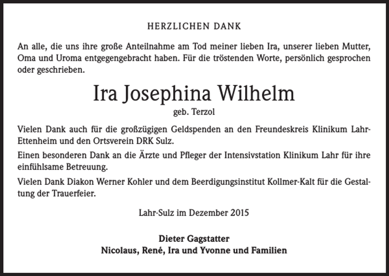 <p>H E R Z L I CH E N DA N K<br />An alle, die uns ihre große Anteilnahme am Tod meiner lieben Ira, unserer lieben Mutter,<br />Oma und Uroma entgegengebracht haben. Für die tröstenden Worte, persönlich gesprochen<br />oder geschrieben.</p><p>Ira Josephina Wilhelm<br />geb. Terzol</p><p>Vielen Dank auch für die großzügigen Geldspenden an den Freundeskreis Klinikum LahrEttenheim und den Ortsverein DRK Sulz.<br />Einen besonderen Dank an die Ärzte und Pfleger der Intensivstation Klinikum Lahr für ihre<br />einfühlsame Betreuung.<br />Vielen Dank Diakon Werner Kohler und dem Beerdigungsinstitut Kollmer-Kalt für die Gestaltung der Trauerfeier.<br />Lahr-Sulz im Dezember 2015<br />Dieter Gagstatter<br />Nicolaus, René, Ira und Yvonne und Familien</p>