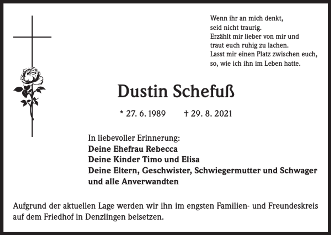 <p>Wenn ihr an mich denkt,<br />seid nicht traurig.<br />Erzählt mir lieber von mir und<br />traut euch ruhig zu lachen.<br />Lasst mir einen Platz zwischen euch,<br />so, wie ich ihn im Leben hatte.</p><p>Dustin Schefuß<br />* 27. 6. 1989 † 29. 8. 2021<br />In liebevoller Erinnerung:<br />Deine Ehefrau Rebecca<br />Deine Kinder Timo und Elisa<br />Deine Eltern, Geschwister, Schwiegermutter und Schwager<br />und alle Anverwandten<br />Aufgrund der aktuellen Lage werden wir ihn im engsten Familien- und Freundeskreis<br />auf dem Friedhof in Denzlingen beisetzen.</p>