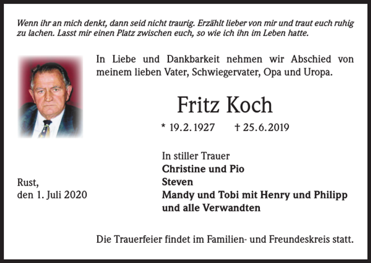 <p>Wenn ihr an mich denkt, dann seid nicht traurig. Erzählt lieber von mir und traut euch ruhig<br />zu lachen. Lasst mir einen Platz zwischen euch, so wie ich ihn im Leben hatte.</p><p>In Liebe und Dankbarkeit nehmen wir Abschied von<br />meinem lieben Vater, Schwiegervater, Opa und Uropa.</p><p>Fritz Koch<br />* 19. 2. 1927</p><p>Rust,<br />den 1. Juli 2020</p><p>† 25. 6. 2019</p><p>In stiller Trauer<br />Christine und Pio<br />Steven<br />Mandy und Tobi mit Henry und Philipp<br />und alle Verwandten<br />Die Trauerfeier findet im Familien- und Freundeskreis statt.</p>