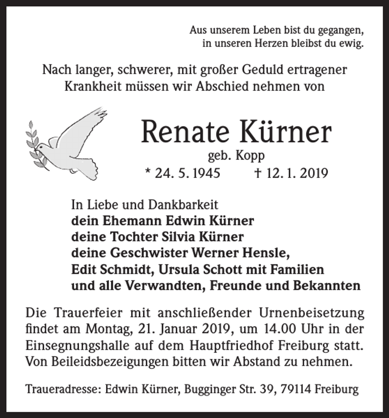 <p>Aus unserem Leben bist du gegangen,<br />in unseren Herzen bleibst du ewig.</p><p>Nach langer, schwerer, mit großer Geduld ertragener<br />Krankheit müssen wir Abschied nehmen von</p><p>Renate Kürner<br />geb. Kopp<br />* 24. 5. 1945<br />† 12. 1. 2019</p><p>In Liebe und Dankbarkeit<br />dein Ehemann Edwin Kürner<br />deine Tochter Silvia Kürner<br />deine Geschwister Werner Hensle,<br />Edit Schmidt, Ursula Schott mit Familien<br />und alle Verwandten, Freunde und Bekannten<br />Die Trauerfeier mit anschließender Urnenbeisetzung<br />findet am Montag, 21. Januar 2019, um 14.00 Uhr in der<br />Einsegnungshalle auf dem Hauptfriedhof Freiburg statt.<br />Von Beileidsbezeigungen bitten wir Abstand zu nehmen.<br />Traueradresse: Edwin Kürner, Bugginger Str. 39, 79114 Freiburg</p>