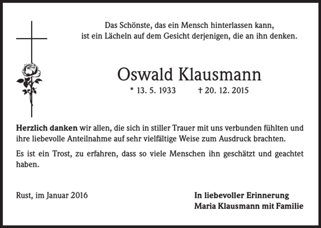 <p>Das Schönste, das ein Mensch hinterlassen kann,<br />ist ein Lächeln auf dem Gesicht derjenigen, die an ihn denken.</p><p>Oswald Klausmann<br />* 13. 5. 1933</p><p>† 20. 12. 2015</p><p>Herzlich danken wir allen, die sich in stiller Trauer mit uns verbunden fühlten und<br />ihre liebevolle Anteilnahme auf sehr vielfältige Weise zum Ausdruck brachten.<br />Es ist ein Trost, zu erfahren, dass so viele Menschen ihn geschätzt und geachtet<br />haben.<br />Rust, im Januar 2016</p><p>In liebevoller Erinnerung<br />Maria Klausmann mit Familie</p>