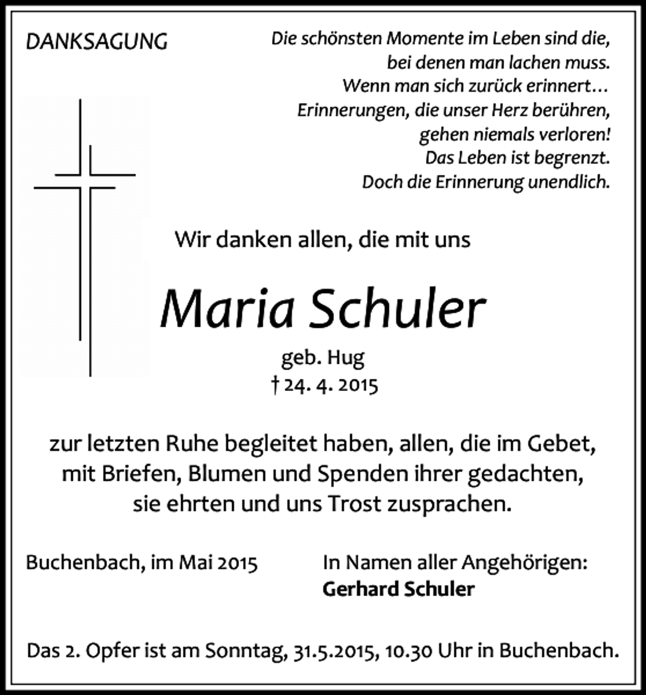 <p>DANKSAGUNG</p><p>Die schönsten Momente im Leben sind die,<br />bei denen man lachen muss.<br />Wenn man sich zurück erinnert…<br />Erinnerungen, die unser Herz berühren,<br />gehen niemals verloren!<br />Das Leben ist begrenzt.<br />Doch die Erinnerung unendlich.</p><p>Wir danken allen, die mit uns</p><p>Maria Schuler<br />geb. Hug<br />† 24. 4. 2015</p><p>zur letzten Ruhe begleitet haben, allen, die im Gebet,<br />mit Briefen, Blumen und Spenden ihrer gedachten,<br />sie ehrten und uns Trost zusprachen.<br />Buchenbach, im Mai 2015</p><p>In Namen aller Angehörigen:<br />Gerhard Schuler</p><p>Das 2. Opfer ist am Sonntag, 31.5.2015, 10.30 Uhr in Buchenbach.</p>