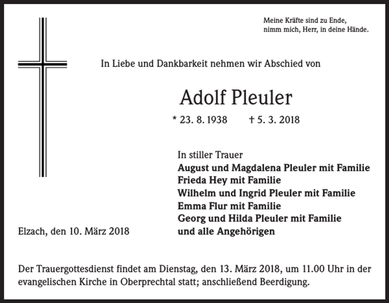 <p>Meine Kräfte sind zu Ende,<br />nimm mich, Herr, in deine Hände.</p><p>In Liebe und Dankbarkeit nehmen wir Abschied von</p><p>Adolf Pleuler<br />* 23. 8. 1938 † 5. 3. 2018</p><p>Elzach, den 10. März 2018</p><p>In stiller Trauer<br />August und Magdalena Pleuler mit Familie<br />Frieda Hey mit Familie<br />Wilhelm und Ingrid Pleuler mit Familie<br />Emma Flur mit Familie<br />Georg und Hilda Pleuler mit Familie<br />und alle Angehörigen</p><p>Der Trauergottesdienst findet am Dienstag, den 13. März 2018, um 11.00 Uhr in der<br />evangelischen Kirche in Oberprechtal statt; anschließend Beerdigung.</p>