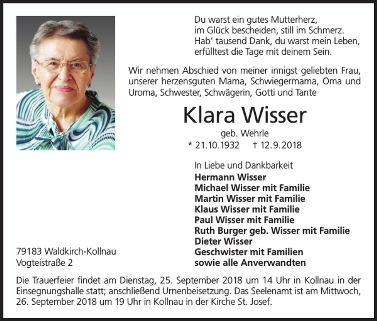<p>Du warst ein gutes Mutterherz,<br />im Glück bescheiden, still im Schmerz.<br />Hab‘ tausend Dank, du warst mein Leben,<br />erfülltest die Tage mit deinem Sein.<br />Wir nehmen Abschied von meiner innigst geliebten Frau,<br />unserer herzensguten Mama, Schwiegermama, Oma und<br />Uroma, Schwester, Schwägerin, Gotti und Tante</p><p>Klara Wisser<br />geb. Wehrle<br />* 21.10.1932 † 12.9.2018</p><p>79183 Waldkirch-Kollnau<br />Vogteistraße 2</p><p>In Liebe und Dankbarkeit<br />Hermann Wisser<br />Michael Wisser mit Familie<br />Martin Wisser mit Familie<br />Klaus Wisser mit Familie<br />Paul Wisser mit Familie<br />Ruth Burger geb. Wisser mit Familie<br />Dieter Wisser<br />Geschwister mit Familien<br />sowie alle Anverwandten</p><p>Die Trauerfeier findet am Dienstag, 25. September 2018 um 14 Uhr in Kollnau in der<br />Einsegnungshalle statt; anschließend Urnenbeisetzung. Das Seelenamt ist am Mittwoch,<br />26. September 2018 um 19 Uhr in Kollnau in der Kirche St. Josef.</p>