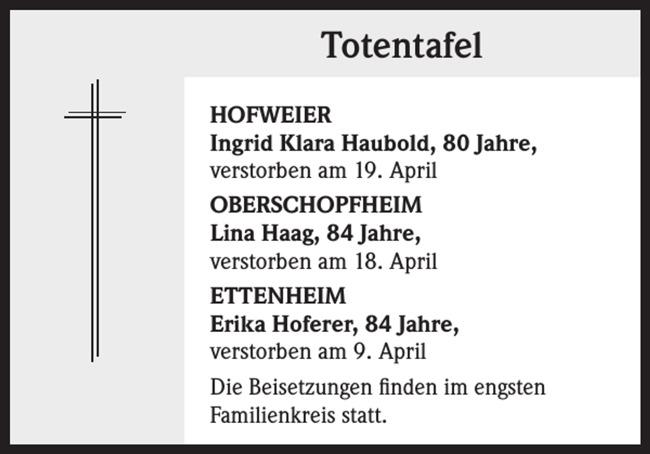 <p>Totentafel<br />HOFWEIER<br />Ingrid Klara Haubold, 80 Jahre,<br />verstorben am 19. April<br />OBERSCHOPFHEIM<br />Lina Haag, 84 Jahre,<br />verstorben am 18. April<br />ETTENHEIM<br />Erika Hoferer, 84 Jahre,<br />verstorben am 9. April<br />Die Beisetzungen finden im engsten<br />Familienkreis statt.</p>