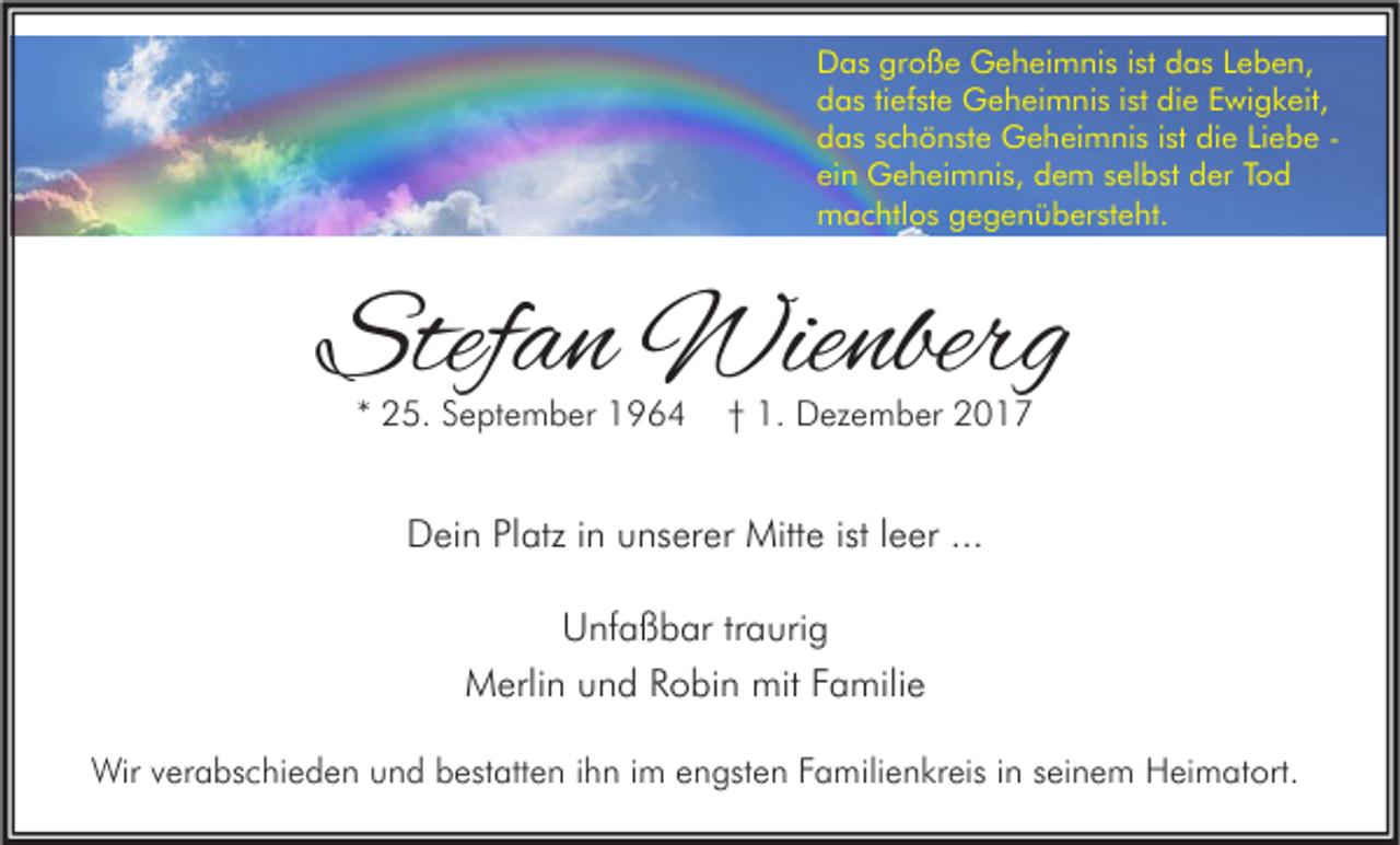 <p>D a s grgroße<br />Das<br />o ß e Geheimnis<br />G e h ei m ni s i stist ddas<br />a s LLeben,<br />e b e n,<br />die<br />ddas<br />a s titiefste<br />ef st e Geheimnis<br />G e h ei m ni s i ist<br />st di<br />e EEwigkeit,<br />wi g k eit,<br />die<br />ddas<br />a s sschönste<br />c h ö n st e Geheimnis<br />G e h ei m ni s i ist<br />st di<br />e LiLiebe<br />e b e -ei<br />n Geheimnis,<br />G e h ei m ni s, dem<br />d e m sselbst<br />el b st der<br />d er TTod<br />od<br />ein<br />mmachtlos<br />a c htl o s ggegenübersteht.<br />e g e n ü b er st e ht.</p><p>Stefan<br />Stef<br />a n Wienberg<br />Wie nberg<br />** 25.<br />2 5. September<br />S e pt e m b er</p><p>†† 1.<br />1. Dezember<br />D ez e m b er</p><p>DDein<br />ei n PlPlatz<br />atz i in<br />n uunserer<br />ns er er Mitte<br />Mitt e ististl leer<br />e er ......<br />Unfaßbar<br />U nf a ß b ar trtraurig<br />a uri g<br />mitF Familie<br />MMerlin<br />erli n uund<br />n d RRobin<br />o bi n mit<br />a mili e<br />Wirv verabschieden<br />Wir<br />er a bs c hi e d e n u und<br />n d b bestatten<br />est att e n i hihn<br />n i im<br />m e engsten<br />n gst e n F Familienkreis<br />a mili e n kr eis i nins eiseinem<br />n e m HHeimatort.<br />ei m at ort.</p>