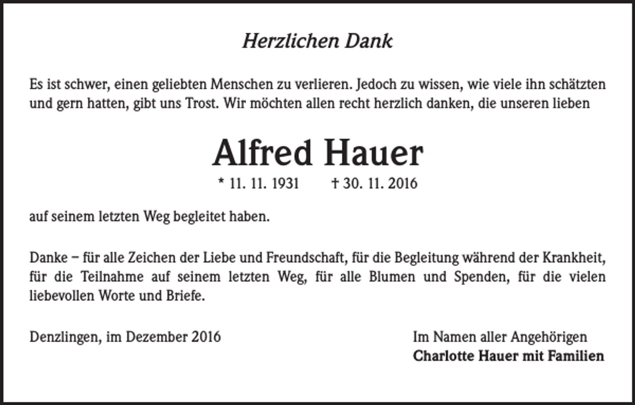 <p>Herzlichen Dank<br />Es ist schwer, einen geliebten Menschen zu verlieren. Jedoch zu wissen, wie viele ihn schätzten<br />und gern hatten, gibt uns Trost. Wir möchten allen recht herzlich danken, die unseren lieben</p><p>Alfred Hauer<br />* 11. 11. 1931 † 30. 11. 2016</p><p>auf seinem letzten Weg begleitet haben.<br />Danke – für alle Zeichen der Liebe und Freundschaft, für die Begleitung während der Krankheit,<br />für die Teilnahme auf seinem letzten Weg, für alle Blumen und Spenden, für die vielen<br />liebevollen Worte und Briefe.<br />Denzlingen, im Dezember 2016</p><p>Im Namen aller Angehörigen<br />Charlotte Hauer mit Familien</p>
