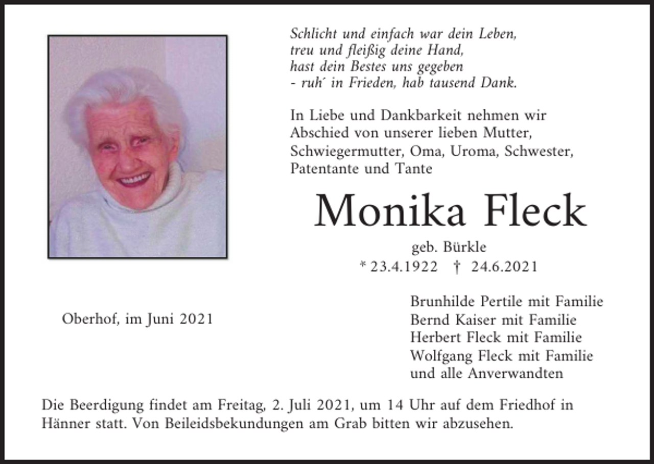 <p>Schlicht und einfach war dein Leben,<br />treu und fleißig deine Hand,<br />hast dein Bestes uns gegeben<br />- ruh´ in Frieden, hab tausend Dank.<br />In Liebe und Dankbarkeit nehmen wir<br />Abschied von unserer lieben Mutter,<br />Schwiegermutter, Oma, Uroma, Schwester,<br />Patentante und Tante</p><p>Monika Fleck<br />geb. Bürkle<br />* 23.4.1922 £ 24.6.2021<br />Oberhof, im Juni 2021</p><p>Brunhilde Pertile mit Familie<br />Bernd Kaiser mit Familie<br />Herbert Fleck mit Familie<br />Wolfgang Fleck mit Familie<br />und alle Anverwandten</p><p>Die Beerdigung findet am Freitag, 2. Juli 2021, um 14 Uhr auf dem Friedhof in<br />Hänner statt. Von Beileidsbekundungen am Grab bitten wir abzusehen.</p>