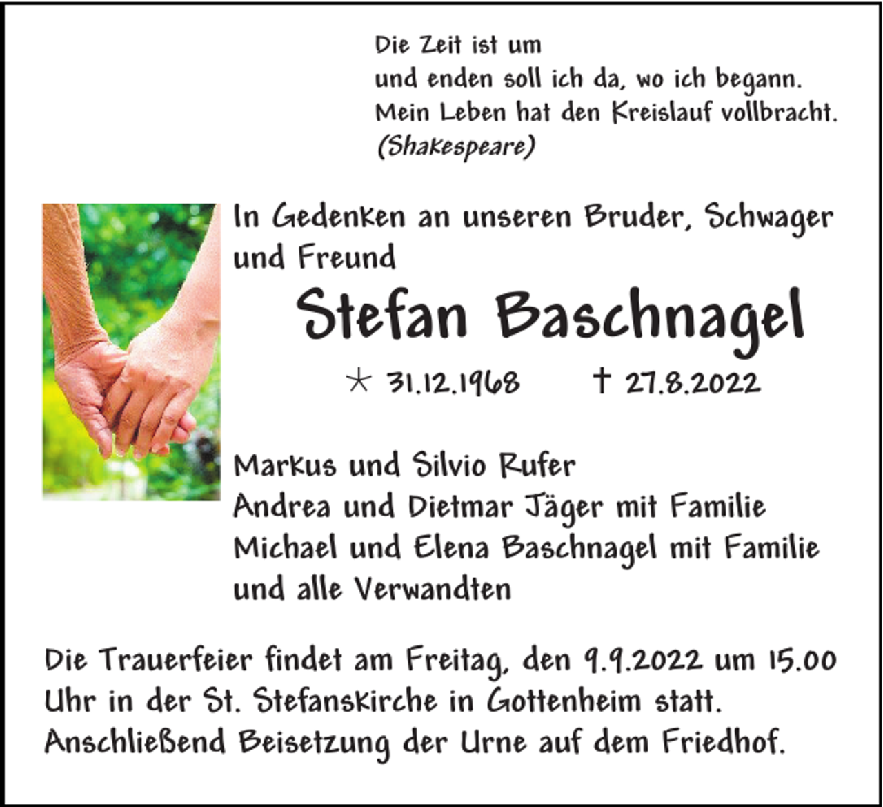 <p>Die Zeit ist um<br />und enden soll ich da, wo ich begann.<br />Mein Leben hat den Kreislauf vollbracht.</p><p>(Shakespeare)</p><p>In Gedenken an unseren Bruder, Schwager<br />und Freund</p><p>Stefan Baschnagel<br />*31.12.1968</p><p>† 27.8.2022</p><p>Markus und Silvio Rufer<br />Andrea und Dietmar Jäger mit Familie<br />Michael und Elena Baschnagel mit Familie<br />und alle Verwandten<br />Die Trauerfeier findet am Freitag, den 9.9.2022 um 15.00<br />Uhr in der St. Stefanskirche in Gottenheim statt.<br />Anschließend Beisetzung der Urne auf dem Friedhof.</p>