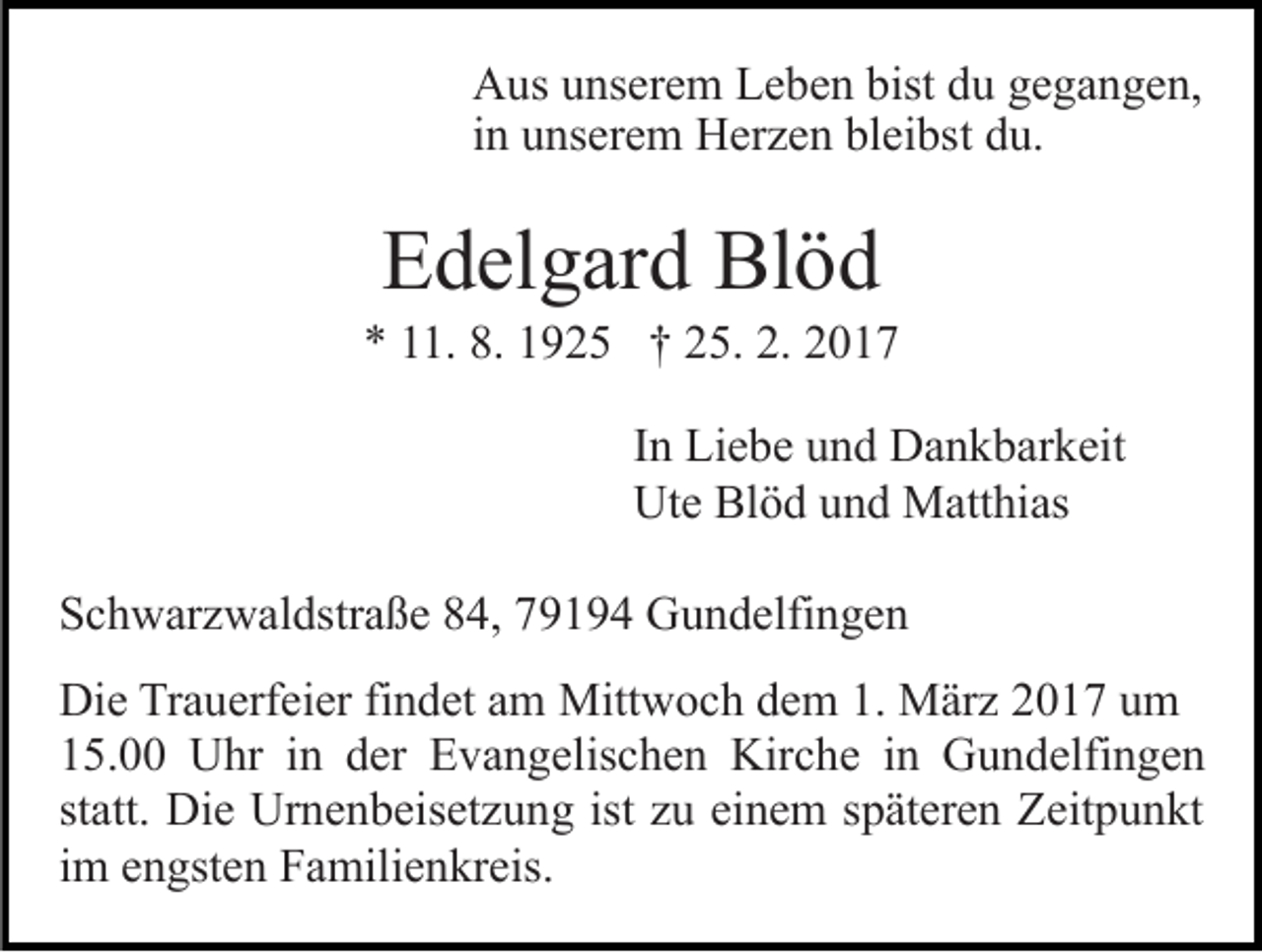 <p>Aus unserem Leben bist du gegangen,<br />in unserem Herzen bleibst du.</p><p>Edelgard Blöd<br />* 11. 8. 1925 † 25. 2. 2017<br />In Liebe und Dankbarkeit<br />Ute Blöd und Matthias<br />Schwarzwaldstraße 84, 79194 Gundelfingen<br />Die Trauerfeier findet am Mittwoch dem 1. März 2017 um<br />15.00 Uhr in der Evangelischen Kirche in Gundelfingen<br />statt. Die Urnenbeisetzung ist zu einem späteren Zeitpunkt<br />im engsten Familienkreis.</p>
