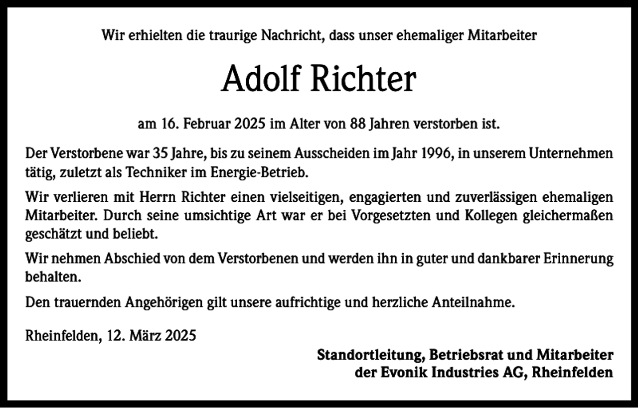<p>Wir erhielten die traurige Nachricht, dass unser ehemaliger Mitarbeiter</p><p>Adolf Richter<br />am 16. Februar 2025 im Alter von 88 Jahren verstorben ist.<br />Der Verstorbene war 35 Jahre, bis zu seinem Ausscheiden im Jahr 1996, in unserem Unternehmen<br />tätig, zuletzt als Techniker im Energie-Betrieb.<br />Wir verlieren mit Herrn Richter einen vielseitigen, engagierten und zuverlässigen ehemaligen<br />Mitarbeiter. Durch seine umsichtige Art war er bei Vorgesetzten und Kollegen gleichermaßen<br />geschätzt und beliebt.<br />Wir nehmen Abschied von dem Verstorbenen und werden ihn in guter und dankbarer Erinnerung<br />behalten.<br />Den trauernden Angehörigen gilt unsere aufrichtige und herzliche Anteilnahme.<br />Rheinfelden, 12. März 2025<br />Standortleitung, Betriebsrat und Mitarbeiter<br />der Evonik Industries AG, Rheinfelden</p>