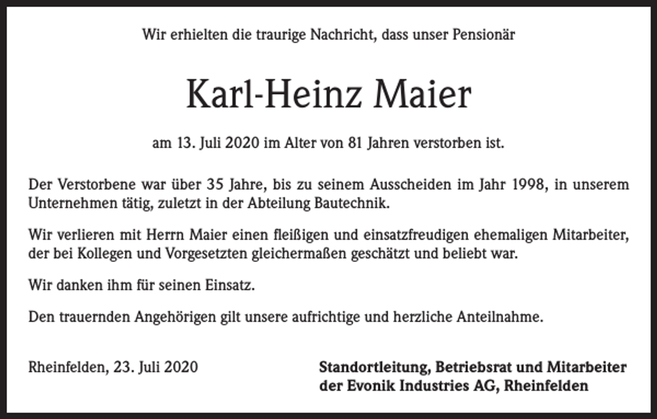 <p>Wir erhielten die traurige Nachricht, dass unser Pensionär</p><p>Karl-Heinz Maier<br />am 13. Juli 2020 im Alter von 81 Jahren verstorben ist.<br />Der Verstorbene war über 35 Jahre, bis zu seinem Ausscheiden im Jahr 1998, in unserem<br />Unternehmen tätig, zuletzt in der Abteilung Bautechnik.<br />Wir verlieren mit Herrn Maier einen fleißigen und einsatzfreudigen ehemaligen Mitarbeiter,<br />der bei Kollegen und Vorgesetzten gleichermaßen geschätzt und beliebt war.<br />Wir danken ihm für seinen Einsatz.<br />Den trauernden Angehörigen gilt unsere aufrichtige und herzliche Anteilnahme.<br />Rheinfelden, 23. Juli 2020 Standortleitung, Betriebsrat und Mitarbeiter<br />der Evonik Industries AG, Rheinfelden</p>