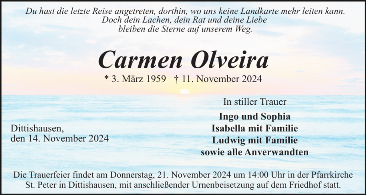 <p>Du hast die letzte Reise angetreten, dorthin, wo uns keine Landkarte mehr leiten kann.<br />Doch dein Lachen, dein Rat und deine Liebe<br />bleiben die Sterne auf unserem Weg.</p><p>Carmen Olveira<br />* 3. März 1959 † 11. November 2024</p><p>Dittishausen,<br />den 14. November 2024</p><p>In stiller Trauer<br />Ingo und Sophia<br />Isabella mit Familie<br />Ludwig mit Familie<br />sowie alle Anverwandten</p><p>Die Trauerfeier findet am Donnerstag, 21. November 2024 um 14:00 Uhr in der Pfarrkirche<br />St. Peter in Dittishausen, mit anschließender Urnenbeisetzung auf dem Friedhof statt.</p>