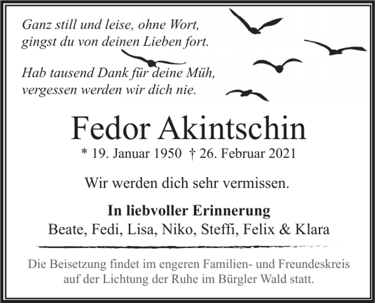 <p>Ganz still und leise, ohne Wort,<br />gingst du von deinen Lieben fort.<br />Hab tausend Dank für deine Müh,<br />vergessen werden wir dich nie.</p><p>Fedor Akintschin<br />* 19. Januar 1950 † 26. Februar 2021</p><p>Wir werden dich sehr vermissen.<br />In liebvoller Erinnerung<br />Beate, Fedi, Lisa, Niko, Steffi, Felix &amp; Klara<br />Die Beisetzung findet im engeren Familien- und Freundeskreis<br />auf der Lichtung der Ruhe im Bürgler Wald statt.</p>